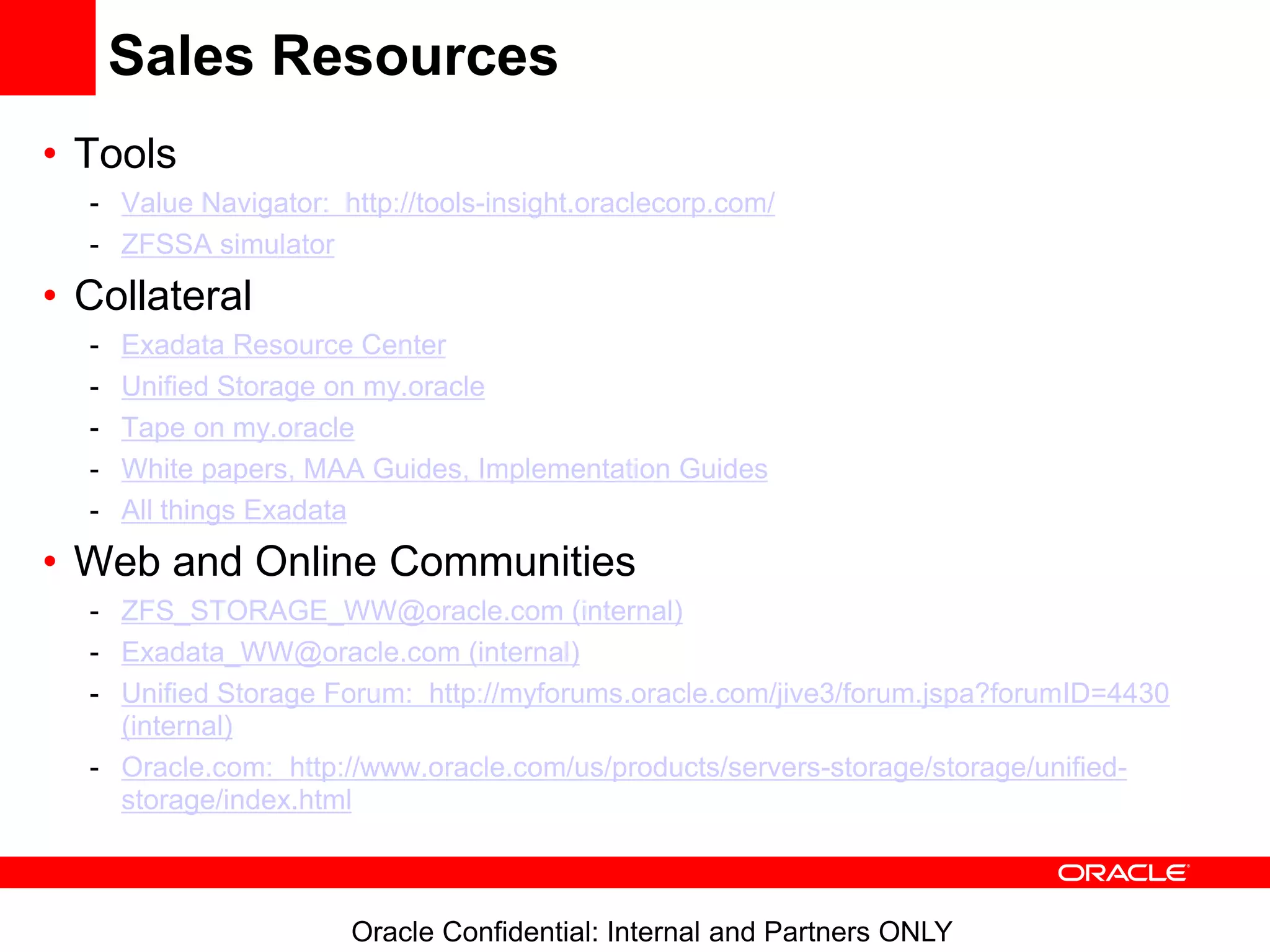 Oracle Confidential: Internal and Partners ONLY
Sales Resources
• Tools
- Value Navigator: http://tools-insight.oraclecorp.com/
- ZFSSA simulator
• Collateral
- Exadata Resource Center
- Unified Storage on my.oracle
- Tape on my.oracle
- White papers, MAA Guides, Implementation Guides
- All things Exadata
• Web and Online Communities
- ZFS_STORAGE_WW@oracle.com (internal)
- Exadata_WW@oracle.com (internal)
- Unified Storage Forum: http://myforums.oracle.com/jive3/forum.jspa?forumID=4430
(internal)
- Oracle.com: http://www.oracle.com/us/products/servers-storage/storage/unified-
storage/index.html
 