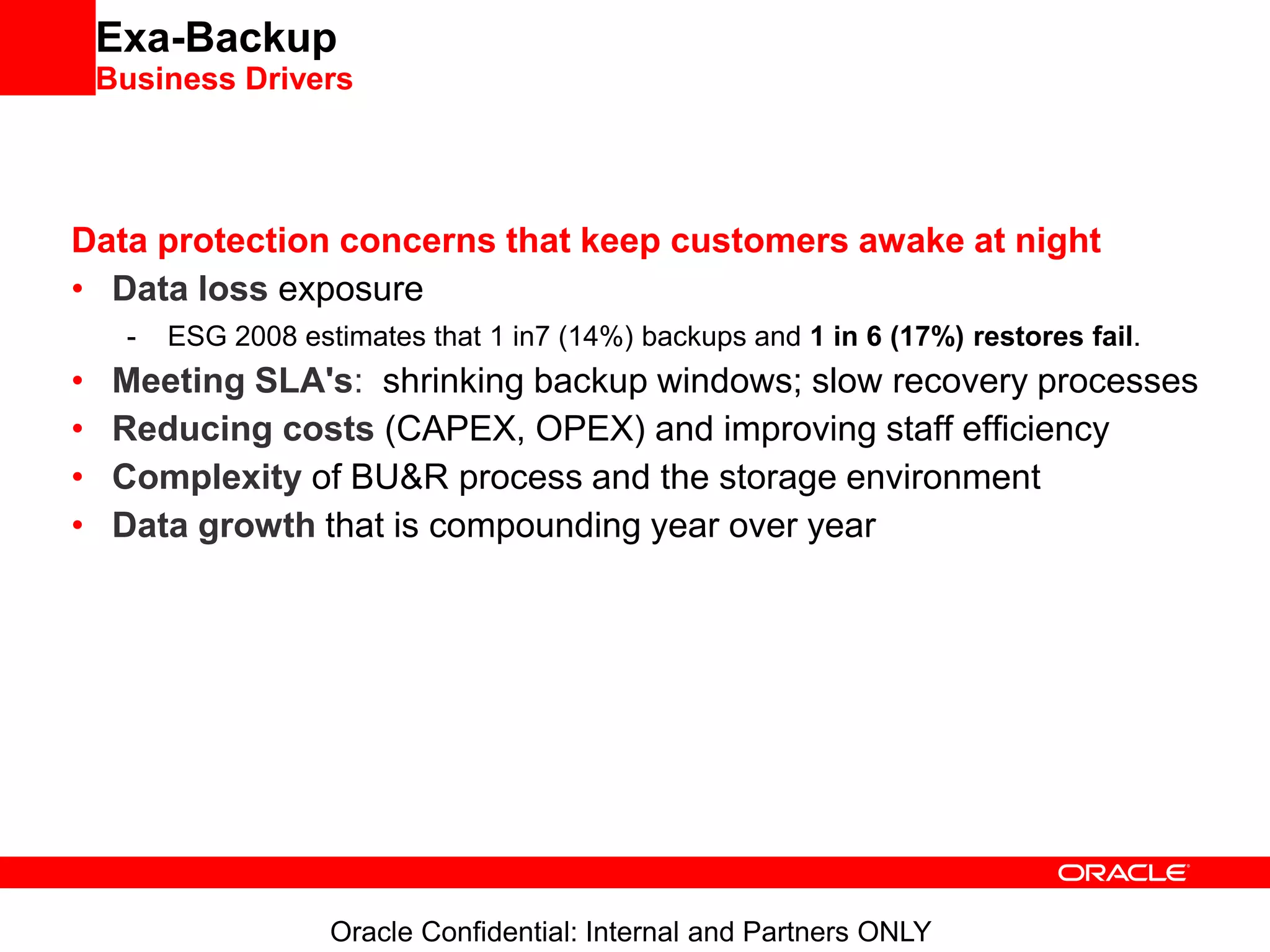Oracle Confidential: Internal and Partners ONLY
Exa-Backup
Business Drivers
Data protection concerns that keep customers awake at night
• Data loss exposure
- ESG 2008 estimates that 1 in7 (14%) backups and 1 in 6 (17%) restores fail.
• Meeting SLA's: shrinking backup windows; slow recovery processes
• Reducing costs (CAPEX, OPEX) and improving staff efficiency
• Complexity of BU&R process and the storage environment
• Data growth that is compounding year over year
 