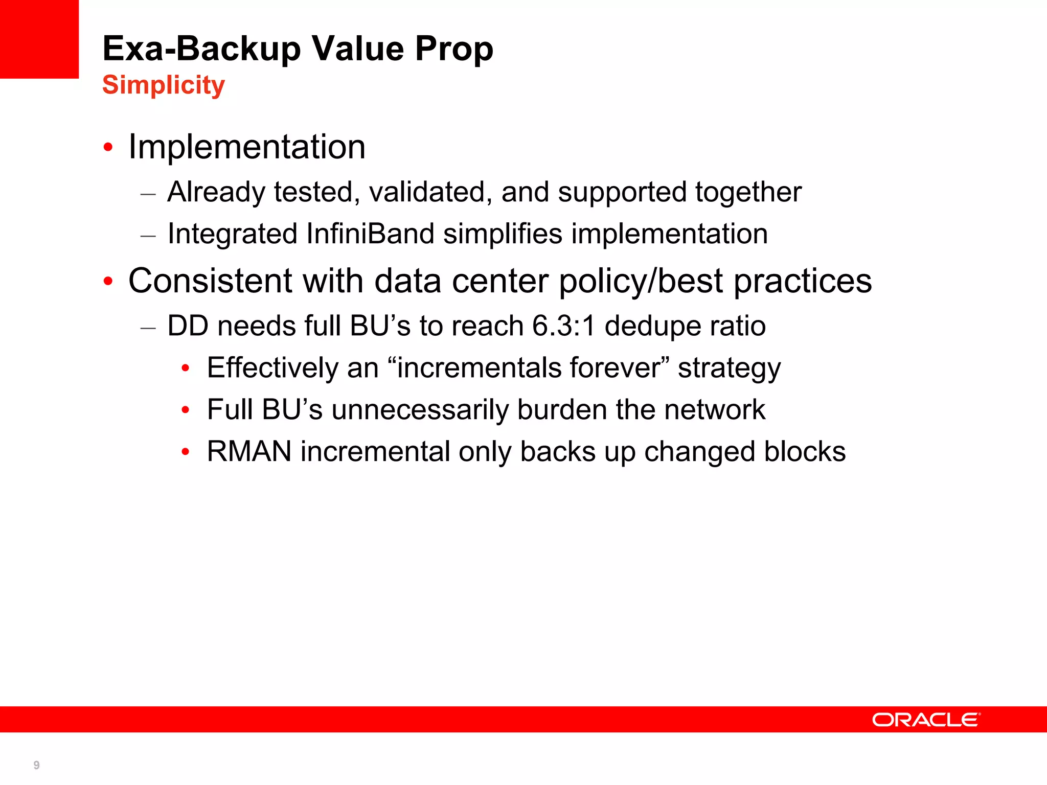 9
Exa-Backup Value Prop
Simplicity
• Implementation
– Already tested, validated, and supported together
– Integrated InfiniBand simplifies implementation
• Consistent with data center policy/best practices
– DD needs full BU’s to reach 6.3:1 dedupe ratio
• Effectively an “incrementals forever” strategy
• Full BU’s unnecessarily burden the network
• RMAN incremental only backs up changed blocks
 