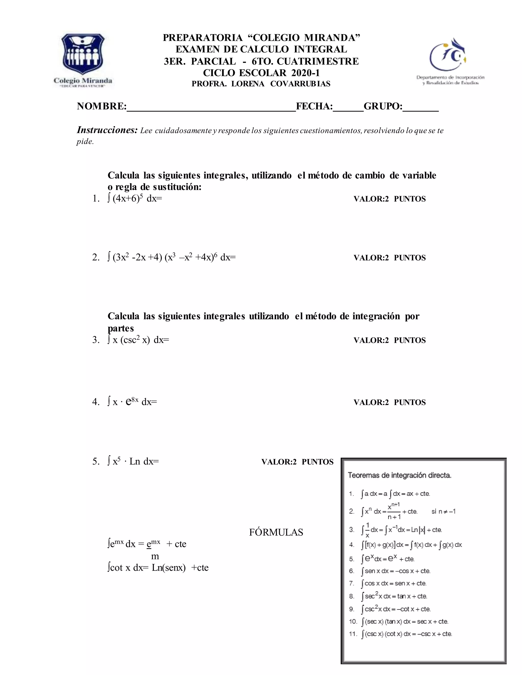 NOMBRE:_________________________________FECHA:______GRUPO:_______
Instrucciones: Lee cuidadosamente y responde los siguientes cuestionamientos,resolviendo lo que se te
pide.
Calcula las siguientes integrales, utilizando el método de cambio de variable
o regla de sustitución:
1. ∫ (4x+6)5 dx= VALOR:2 PUNTOS
2. ∫ (3x2 -2x +4) (x3 –x2 +4x)6 dx= VALOR:2 PUNTOS
Calcula las siguientes integrales utilizando el método de integración por
partes
3. ∫ x (csc2 x) dx= VALOR:2 PUNTOS
4. ∫ x ∙ e8x dx= VALOR:2 PUNTOS
5. ∫ x5 ∙ Ln dx= VALOR:2 PUNTOS
FÓRMULAS
∫emx dx = emx + cte
m
∫cot x dx= Ln(senx) +cte
PREPARATORIA “COLEGIO MIRANDA”
EXAMEN DE CALCULO INTEGRAL
3ER. PARCIAL - 6TO. CUATRIMESTRE
CICLO ESCOLAR 2020-1
PROFRA. LORENA COVARRUBIAS