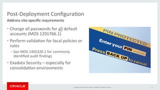 Copyright	
  ©	
  2015,	
  Oracle	
  and/or	
  its	
  aﬃliates.	
  All	
  rights	
  reserved.	
  	
  |	
  
Post-­‐Deployment	
  ConﬁguraKon	
  
•  Change	
  all	
  passwords	
  for	
  all	
  default	
  
accounts	
  (MOS	
  1291766.1)	
  
•  Perform	
  validaKon	
  for	
  local	
  policies	
  or	
  
rules	
  
– See	
  MOS	
  1405320.1	
  for	
  commonly	
  
idenKﬁed	
  audit	
  ﬁndings	
  
•  Exadata	
  Security	
  –	
  especially	
  for	
  
consolidaKon	
  environments	
  
Address	
  site-­‐speciﬁc	
  requirements	
  
11	
  
 
