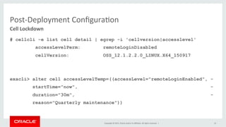 Copyright	
  ©	
  2015,	
  Oracle	
  and/or	
  its	
  aﬃliates.	
  All	
  rights	
  reserved.	
  	
  |	
  
Post-­‐Deployment	
  ConﬁguraKon	
  
# cellcli -e list cell detail | egrep -i 'cellversion|accesslevel'
accessLevelPerm: remoteLoginDisabled
cellVersion: OSS_12.1.2.2.0_LINUX.X64_150917
exacli> alter cell accessLevelTemp=((accessLevel="remoteLoginEnabled", -
startTime="now", -
duration="30m", -
reason="Quarterly maintenance"))
Cell	
  Lockdown	
  
14	
  
 