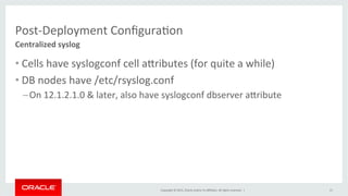 Copyright	
  ©	
  2015,	
  Oracle	
  and/or	
  its	
  aﬃliates.	
  All	
  rights	
  reserved.	
  	
  |	
  
Post-­‐Deployment	
  ConﬁguraKon	
  
• Cells	
  have	
  syslogconf	
  cell	
  aPributes	
  (for	
  quite	
  a	
  while)	
  
• DB	
  nodes	
  have	
  /etc/rsyslog.conf	
  
– On	
  12.1.2.1.0	
  &	
  later,	
  also	
  have	
  syslogconf	
  dbserver	
  aPribute	
  	
  
Centralized	
  syslog	
  
15	
  
 
