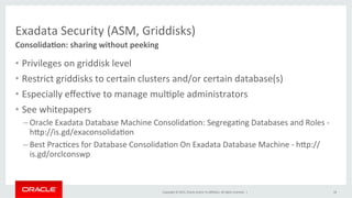 Copyright	
  ©	
  2015,	
  Oracle	
  and/or	
  its	
  aﬃliates.	
  All	
  rights	
  reserved.	
  	
  |	
  
Exadata	
  Security	
  (ASM,	
  Griddisks)	
  
ConsolidaIon:	
  sharing	
  without	
  peeking	
  
18	
  
•  Privileges	
  on	
  griddisk	
  level	
  
•  Restrict	
  griddisks	
  to	
  certain	
  clusters	
  and/or	
  certain	
  database(s)	
  
•  Especially	
  eﬀecKve	
  to	
  manage	
  mulKple	
  administrators	
  
•  See	
  whitepapers	
  
– Oracle	
  Exadata	
  Database	
  Machine	
  ConsolidaKon:	
  SegregaKng	
  Databases	
  and	
  Roles	
  -­‐	
  
hPp://is.gd/exaconsolidaKon	
  
– Best	
  PracKces	
  for	
  Database	
  ConsolidaKon	
  On	
  Exadata	
  Database	
  Machine	
  -­‐	
  hPp://
is.gd/orclconswp	
  
 
