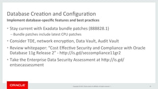 Copyright	
  ©	
  2015,	
  Oracle	
  and/or	
  its	
  aﬃliates.	
  All	
  rights	
  reserved.	
  	
  |	
  
Database	
  CreaKon	
  and	
  ConﬁguraKon	
  
Implement	
  database-­‐speciﬁc	
  features	
  and	
  best	
  pracIces	
  
19	
  
•  Stay	
  current	
  with	
  Exadata	
  bundle	
  patches	
  (888828.1)	
  
– Bundle	
  patches	
  include	
  latest	
  CPU	
  patches	
  
•  Consider	
  TDE,	
  network	
  encrypKon,	
  Data	
  Vault,	
  Audit	
  Vault	
  
•  Review	
  whitepaper:	
  “Cost	
  EﬀecKve	
  Security	
  and	
  Compliance	
  with	
  Oracle	
  
Database	
  11g	
  Release	
  2”	
  -­‐	
  hPp://is.gd/seccompliance11gr2	
  
•  Take	
  the	
  Enterprise	
  Data	
  Security	
  Assessment	
  at	
  hPp://is.gd/
entsecassessment	
  
 