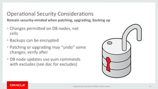 Copyright	
  ©	
  2015,	
  Oracle	
  and/or	
  its	
  aﬃliates.	
  All	
  rights	
  reserved.	
  	
  |	
  
OperaKonal	
  Security	
  ConsideraKons	
  
Remain	
  security-­‐minded	
  when	
  patching,	
  upgrading,	
  backing	
  up	
  
21	
  
•  Changes	
  permiPed	
  on	
  DB	
  nodes,	
  not	
  
cells	
  
•  Backups	
  can	
  be	
  encrypted	
  
•  Patching	
  or	
  upgrading	
  may	
  “undo”	
  some	
  
changes;	
  verify	
  aper	
  
•  DB	
  node	
  updates	
  use	
  yum	
  commands	
  
with	
  excludes	
  (see	
  doc	
  for	
  excludes)	
  
	
  
 