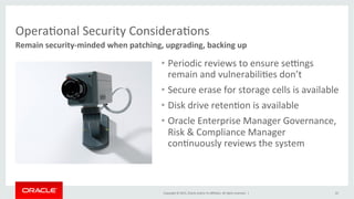 Copyright	
  ©	
  2015,	
  Oracle	
  and/or	
  its	
  aﬃliates.	
  All	
  rights	
  reserved.	
  	
  |	
  
OperaKonal	
  Security	
  ConsideraKons	
  
Remain	
  security-­‐minded	
  when	
  patching,	
  upgrading,	
  backing	
  up	
  
22	
  
•  Periodic	
  reviews	
  to	
  ensure	
  sehngs	
  
remain	
  and	
  vulnerabiliKes	
  don’t	
  
•  Secure	
  erase	
  for	
  storage	
  cells	
  is	
  available	
  	
  
•  Disk	
  drive	
  retenKon	
  is	
  available	
  
•  Oracle	
  Enterprise	
  Manager	
  Governance,	
  
Risk	
  &	
  Compliance	
  Manager	
  
conKnuously	
  reviews	
  the	
  system	
  
 