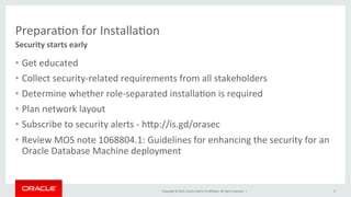 Copyright	
  ©	
  2015,	
  Oracle	
  and/or	
  its	
  aﬃliates.	
  All	
  rights	
  reserved.	
  	
  |	
  
PreparaKon	
  for	
  InstallaKon	
  
•  Get	
  educated	
  
•  Collect	
  security-­‐related	
  requirements	
  from	
  all	
  stakeholders	
  
•  Determine	
  whether	
  role-­‐separated	
  installaKon	
  is	
  required	
  	
  
•  Plan	
  network	
  layout	
  
•  Subscribe	
  to	
  security	
  alerts	
  -­‐	
  hPp://is.gd/orasec	
  
•  Review	
  MOS	
  note	
  1068804.1:	
  Guidelines	
  for	
  enhancing	
  the	
  security	
  for	
  an	
  
Oracle	
  Database	
  Machine	
  deployment	
  
Security	
  starts	
  early	
  
4	
  
 
