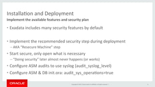 Copyright	
  ©	
  2015,	
  Oracle	
  and/or	
  its	
  aﬃliates.	
  All	
  rights	
  reserved.	
  	
  |	
  
InstallaKon	
  and	
  Deployment	
  
•  Exadata	
  includes	
  many	
  security	
  features	
  by	
  default	
  
•  Implement	
  the	
  recommended	
  security	
  step	
  during	
  deployment	
  
– AKA	
  “Resecure	
  Machine”	
  step	
  
•  Start	
  secure,	
  only	
  open	
  what	
  is	
  necessary	
  
– “Doing	
  security”	
  later	
  almost	
  never	
  happens	
  (or	
  works)	
  
•  Conﬁgure	
  ASM	
  audits	
  to	
  use	
  syslog	
  (audit_syslog_level)	
  
•  Conﬁgure	
  ASM	
  &	
  DB	
  init.ora:	
  audit_sys_operaKons=true	
  
Implement	
  the	
  available	
  features	
  and	
  security	
  plan	
  
6	
  
 