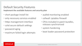 Copyright	
  ©	
  2015,	
  Oracle	
  and/or	
  its	
  aﬃliates.	
  All	
  rights	
  reserved.	
  	
  |	
  
Default	
  Security	
  Features	
  
•  short	
  package	
  install	
  list	
  
•  only	
  necessary	
  services	
  enabled	
  
•  hPps	
  management	
  interface	
  
•  sshd	
  secure	
  default	
  sehngs	
  
•  password	
  aging	
  
•  maximum	
  failed	
  login	
  aPempts	
  
Implement	
  the	
  available	
  features	
  and	
  security	
  plan	
  
7	
  
•  auditd	
  monitoring	
  enabled	
  
•  cellwall:	
  iptables	
  ﬁrewall	
  
•  CPUs	
  included	
  in	
  patch	
  bundles,	
  
releases	
  synchronized	
  
•  system	
  hardening	
  
•  boot	
  loader	
  password	
  protecKon	
  
 