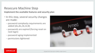 Copyright	
  ©	
  2015,	
  Oracle	
  and/or	
  its	
  aﬃliates.	
  All	
  rights	
  reserved.	
  	
  |	
  
Resecure	
  Machine	
  Step	
  
•  In	
  this	
  step,	
  several	
  security	
  changes	
  
are	
  made:	
  
– password	
  complexity	
  requirements	
  are	
  
added	
  (dis,dis,16,12,8)	
  
– passwords	
  are	
  expired	
  (forcing	
  reset	
  on	
  
next	
  login)	
  
– password	
  aging	
  implemented	
  
– permissions	
  Kghtened	
  
Implement	
  the	
  available	
  features	
  and	
  security	
  plan	
  
8	
  
 