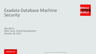 Copyright	
  ©	
  2015,	
  Oracle	
  and/or	
  its	
  aﬃliates.	
  All	
  rights	
  reserved.	
  	
  |	
  
Exadata	
  Database	
  Machine	
  
Security	
  
Dan	
  Norris	
  
MAA	
  Team,	
  Oracle	
  Development	
  
October	
  26,	
  2015	
  
 