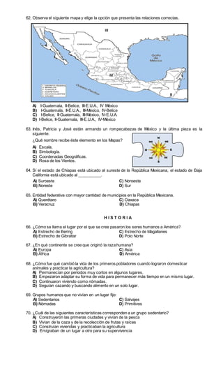 62. Observa el siguiente mapa y elige la opción que presenta las relaciones correctas. 
III 
IV 
I 
II 
A) I-Guatemala, II-Belice, III-E.U.A., IV México 
B) I-Guatemala, II-E.U.A., III-México, IV-Belice 
C) I-Belice, II-Guatemala, III-México, IV-E.U.A. 
D) I-Belice, II-Guatemala, III-E.U.A., IV-México 
63. Inés, Patricia y José están armando un rompecabezas de México y la última pieza es la 
siguiente: 
¿Qué nombre recibe éste elemento en los Mapas? 
A) Escala. 
B) Simbología. 
C) Coordenadas Geográficas. 
D) Rosa de los Vientos. 
64. Sí el estado de Chiapas está ubicado al sureste de la República Mexicana, el estado de Baja 
California está ubicado al . 
A) Suroeste C) Noroeste 
B) Noreste D) Sur 
65. Entidad federativa con mayor cantidad de municipios en la República Mexicana. 
A) Querétaro C) Oaxaca 
B) Veracruz D) Chiapas 
H I S T O R I A 
66. ¿Cómo se llama el lugar por el que se cree pasaron los seres humanos a América? 
A) Estrecho de Bering C) Estrecho de Magallanes 
B) Estrecho de Gibraltar D) Polo Norte 
67. ¿En qué continente se cree que originó la raza humana? 
A) Europa C) Asia 
B) África D) América 
68. ¿Cómo fue qué cambió la vida de los primeros pobladores cuando lograron domesticar 
animales y practicar la agricultura? 
A) Permanecían por periodos muy cortos en algunos lugares. 
B) Empezaron adaptar su forma de vida para permanecer más tiempo en un mismo lugar. 
C) Continuaron viviendo como nómadas. 
D) Seguían cazando y buscando alimento en un solo lugar. 
69. Grupos humanos que no vivían en un lugar fijo: 
A) Sedentarios C) Salvajes 
B) Nómadas D) Primitivos 
70. ¿Cuál de las siguientes características corresponden a un grupo sedentario? 
A) Construyeron las primeras ciudades y vivían de la pesca 
B) Vivían de la caza y de la recolección de frutas y raíces 
C) Construían viviendas y practicaban la agricultura 
D) Emigraban de un lugar a otro para su supervivencia 
 