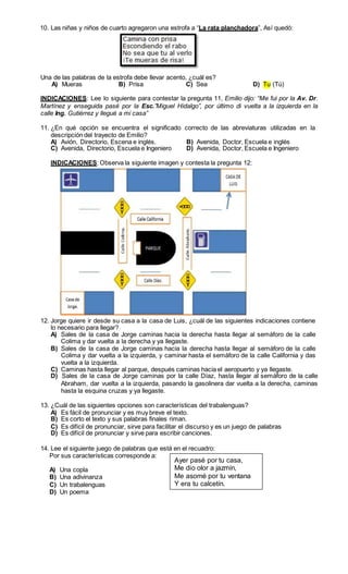 10. Las niñas y niños de cuarto agregaron una estrofa a “La rata planchadora”, Así quedó: 
Una de las palabras de la estrofa debe llevar acento, ¿cuál es? 
A) Mueras B) Prisa C) Sea D) Tu (Tú) 
INDICACIONES: Lee lo siguiente para contestar la pregunta 11, Emilio dijo: “Me fui por la Av. Dr. 
Martínez y enseguida pasé por la Esc.”Miguel Hidalgo”, por último di vuelta a la izquierda en la 
calle Ing. Gutiérrez y llegué a mi casa” 
11. ¿En qué opción se encuentra el significado correcto de las abreviaturas utilizadas en la 
descripción del trayecto de Emilio? 
A) Avión, Directorio, Escena e inglés. B) Avenida, Doctor, Escuela e inglés 
C) Avenida, Directorio, Escuela e Ingeniero D) Avenida, Doctor, Escuela e Ingeniero 
INDICACIONES: Observa la siguiente imagen y contesta la pregunta 12: 
12. Jorge quiere ir desde su casa a la casa de Luis, ¿cuál de las siguientes indicaciones contiene 
lo necesario para llegar? 
A) Sales de la casa de Jorge caminas hacia la derecha hasta llegar al semáforo de la calle 
Colima y dar vuelta a la derecha y ya llegaste. 
B) Sales de la casa de Jorge caminas hacia la derecha hasta llegar al semáforo de la calle 
Colima y dar vuelta a la izquierda, y caminar hasta el semáforo de la calle California y das 
vuelta a la izquierda. 
C) Caminas hasta llegar al parque, después caminas hacia el aeropuerto y ya llegaste. 
D) Sales de la casa de Jorge caminas por la calle Díaz, hasta llegar al semáforo de la calle 
Abraham, dar vuelta a la izquierda, pasando la gasolinera dar vuelta a la derecha, caminas 
hasta la esquina cruzas y ya llegaste. 
13. ¿Cuál de las siguientes opciones son características del trabalenguas? 
A) Es fácil de pronunciar y es muy breve el texto. 
B) Es corto el texto y sus palabras finales riman. 
C) Es difícil de pronunciar, sirve para facilitar el discurso y es un juego de palabras 
D) Es difícil de pronunciar y sirve para escribir canciones. 
14. Lee el siguiente juego de palabras que está en el recuadro: 
Por sus características corresponde a: 
A) Una copla 
B) Una adivinanza 
C) Un trabalenguas 
D) Un poema 
Ayer pasé por tu casa, 
Me dio olor a jazmín, 
Me asomé por tu ventana 
Y era tu calcetín. 
 