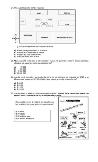 24. Observa el siguiente plano y responde 
¿Cuál de las siguientes opciones es correcta? 
A) Al este de la primaria está la biblioteca 
B) Al norte de la tienda está el parque 
C) Al oeste del cine está el teatro 
D) Al sur del teatro está la feria 
25. María escuchó en la radio la cifra “treinta y nueve mil quinientos veinte” y decidió escribirla. 
¿Cuál de las siguientes opciones debió escribir? 
A) 39 520 
B) 390 520 
C) 3 900 520 
D) 39 000 520 
26. Juanita va al mercado y aprovecha la oferta de un kilogramo de chayotes en $2.25 y un 
kilogramo de hongos en $23.80 ¿Cuánto tiene que pagar por los dos productos? 
A) $ 46.30 
B) $ 26.05 
C) $ 25.05 
D) $ 25.105 
27. Juanito vio en la tienda un letrero como este y pensó: “cuando junte ciento siete pesos con 
setenta y cinco centavos me voy a comprar ese juguete”. 
De acuerdo con los precios de los juguetes que 
hay en el anuncio, ¿qué quiere comprar Juanito? 
A) Carrito 
B) Soldado 
C) Pistola de agua 
D) Caballito mecedora 
 