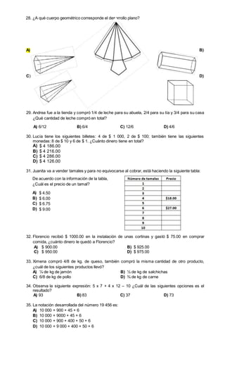28. ¿A qué cuerpo geométrico corresponde el desarrollo plano? 
A) B) 
C) D) 
29. Andrea fue a la tienda y compró 1/4 de leche para su abuela, 2/4 para su tía y 3/4 para su casa 
¿Qué cantidad de leche compró en total? 
A) 6/12 B) 6/4 C) 12/6 D) 4/6 
30. Lucía tiene los siguientes billetes: 4 de $ 1 000, 2 de $ 100; también tiene las siguientes 
monedas: 8 de $ 10 y 6 de $ 1. ¿Cuánto dinero tiene en total? 
A) $ 4 186.00 
B) $ 4 216.00 
C) $ 4 286.00 
D) $ 4 126.00 
31. Juanita va a vender tamales y para no equivocarse al cobrar, está haciendo la siguiente tabla: 
De acuerdo con la información de la tabla, 
¿Cuál es el precio de un tamal? 
A) $ 4.50 
B) $ 6.00 
C) $ 6.75 
D) $ 9.00 
32. Florencio recibió $ 1000.00 en la instalación de unas cortinas y gastó $ 75.00 en comprar 
comida, ¿cuánto dinero le quedó a Florencio? 
A) $ 900.00 B) $ 925.00 
C) $ 950.00 D) $ 975.00 
33. Ximena compró 4/8 de kg. de queso, también compró la misma cantidad de otro producto, 
¿cuál de los siguientes productos llevó? 
A) ¼ de kg de jamón B) ½ de kg de salchichas 
C) 6/8 de kg de pollo D) ¾ de kg de carne 
34. Observa la siguiente expresión: 5 x 7 + 4 x 12 – 10 ¿Cuál de las siguientes opciones es el 
resultado? 
A) 93 B) 83 C) 37 D) 73 
35. La notación desarrollada del número 19 456 es: 
A) 10 000 + 900 + 45 + 6 
B) 10 000 + 9000 + 45 + 6 
C) 10 000 + 900 + 400 + 50 + 6 
D) 10 000 + 9 000 + 400 + 50 + 6 
 