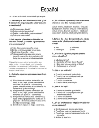 Español 
Lee con mucha atención y contesta lo que se pide. 
1.- Luis investiga el tema ¨Platillos mexicanos¨ ¿Cuál 
de las siguientes preguntas puedes utilizar para guiar 
su investigación? 
a) ¿Cómo se prepara el sushi? 
b) ¿Qué ingredientes lleva la pizza? 
c) ¿Cuántos y cuales platillos mexicanos existen? 
d) ¿Qué comen los animales? 
2.- De la pregunta “¿De qué están elaborados los 
nidos de la paloma?¨ ¿Cuál de los siguientes textos 
sirve para contestarla? 
a) Están elaborados con pequeñas ramas, 
b) Son dos y son incubados por ambos sexos. 
c) Se alimentan de semillas y frutos. 
d) Ambos sexos alimentan a sus crías con una 
secreción muy nutritiva denominada leche del 
buche, que se segrega por células especiales. 
El hipopótamo es un animal semiacuático que 
habita en ríos y lagos, y donde machos adultos 
territoriales con grupos de 5 a 30 hembras y jóvenes 
controlan una zona del río. Durante el día reposan en 
el agua o en el fango. 
3.- ¿Cuál de las siguientes opciones es una paráfrasis 
del texto? 
a) El hipopótamo es un animal semiacuático que 
habita en ríos y lagos, y donde machos adultos 
territoriales con grupos de 5 a 30 hembras y 
jóvenes controlan una zona del río. Durante el día 
reposan en el agua o en el fango. 
b) El hipopótamo es un animal semiacuático que 
habita en ríos y lagos, y donde machos adultos 
territoriales con grupos de 5 a 30 hembras. 
c) El hipopótamo es semiacuático, habita en ríos y 
lagos, donde un grupo de machos adultos con un 
grupo de 5 a 30 hembras controlan la zona del rio. 
En el día reposan en agua o lodo. 
d) Durante el día reposan en el agua o en el fango. 
4.- ¿En cuál de las siguientes opciones se encuentra 
el orden de cómo debe ir una exposición? 
a) título del tema, introducción, desarrollo y conclusión. 
b) introducción, desarrollo conclusión y título del tema, 
c) título del tema, desarrollo conclusión y introducción 
d) conclusión, desarrollo, introducción y título del tema. 
5.-Carlos le dijo a Juan ¨En la amistad, quien más da, 
menos recibe¨ ¿Qué tipo de texto es lo que dijo 
Carlos? 
a) rima b) adivinanza 
c) trabalenguas d) dicho 
6.- ¿Cuál de las siguientes preguntas presenta 
errores ortográficos? 
a) ¿Qué es un animal? 
b) ¿Cuándo fue la Primera Guerra Mundial? 
c) ¿Quién fue el primer presidente de México? 
d) ¿Cual personaje es tu favorito? 
7.- ¿Qué es una paráfrasis? 
a) Es escribir exactamente igual un texto. 
b) Es escribir con tus propias palabras lo que 
entendiste de un texto. 
c) Es escribir lo que sientes. 
d) Es escribir solo el primer renglón. 
8.- ¿Qué es una copia? 
a) Es escribir exactamente igual un texto. 
b) Es escribir con tus propias palabras lo que 
entendiste de un texto. 
c) Es escribir lo que sientes. 
d) Es escribir solo el primer renglón. 
9.- ¿De qué tamaño debe ser el tipo de letra para usar 
en una exposición? 
a) Grande para que lo alcancen a leer todos. 
b) Pequeña que nada mas lo alcances a leer tú. 
c) Pequeña que nada mas lo alcances a leer los de la 
primera fila. 
d) No debe de llevar letra. 
 