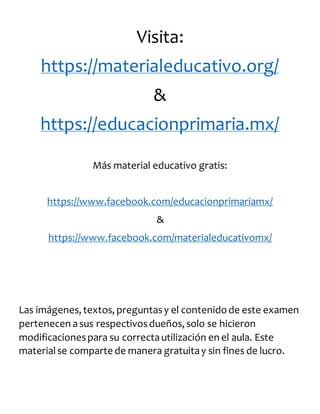 Visita:
https://materialeducativo.org/
&
https://educacionprimaria.mx/
Más material educativo gratis:
https://www.facebook.com/educacionprimariamx/
&
https://www.facebook.com/materialeducativomx/
Las imágenes, textos, preguntasy el contenidode este examen
pertenecen asus respectivosdueños, solo se hicieron
modificacionespara su correctautilización en el aula. Este
materialse comparte de manera gratuitay sin fines de lucro.
 