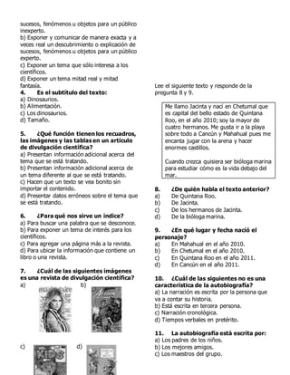 sucesos, fenómenos u objetos para un público
inexperto.
b) Exponer y comunicar de manera exacta y a
veces real un descubrimiento o explicación de
sucesos, fenómenos u objetos para un público
experto.
c) Exponer un tema que sólo interesa a los
científicos.
d) Exponer un tema mitad real y mitad
fantasía.
4. Es el subtítulo del texto:
a) Dinosaurios.
b) Alimentación.
c) Los dinosaurios.
d) Tamaño.
5. ¿Qué función tienen los recuadros,
las imágenes y las tablas en un artículo
de divulgación científica?
a) Presentan información adicional acerca del
tema que se está tratando.
b) Presentan información adicional acerca de
un tema diferente al que se está tratando.
c) Hacen que un texto se vea bonito sin
importar el contenido.
d) Presentar datos erróneos sobre el tema que
se está tratando.
6. ¿Para qué nos sirve un índice?
a) Para buscar una palabra que se desconoce.
b) Para exponer un tema de interés para los
científicos.
c) Para agregar una página más a la revista.
d) Para ubicar la información que contiene un
libro o una revista.
7. ¿Cuál de las siguientes imágenes
es una revista de divulgación científica?
a) b)
c) d)
Lee el siguiente texto y responde de la
pregunta 8 y 9.
Me llamo Jacinta y nací en Chetumal que
es capital del bello estado de Quintana
Roo, en el año 2010; soy la mayor de
cuatro hermanos. Me gusta ir a la playa
sobre todo a Cancún y Mahahual pues me
encanta jugar con la arena y hacer
enormes castillos.
Cuando crezca quisiera ser bióloga marina
para estudiar cómo es la vida debajo del
mar.
8. ¿De quién habla el texto anterior?
a) De Quintana Roo.
b) De Jacinta.
c) De los hermanos de Jacinta.
d) De la bióloga marina.
9. ¿En qué lugar y fecha nació el
personaje?
a) En Mahahual en el año 2010.
b) En Chetumal en el año 2010.
c) En Quintana Roo en el año 2011.
d) En Cancún en el año 2011.
10. ¿Cuál de las siguientes no es una
característica de la autobiografía?
a) La narración es escrita por la persona que
va a contar su historia.
b) Está escrita en tercera persona.
c) Narración cronológica.
d) Tiempos verbales en pretérito.
11. La autobiografía está escrita por:
a) Los padres de los niños.
b) Los mejores amigos.
c) Los maestros del grupo.
 