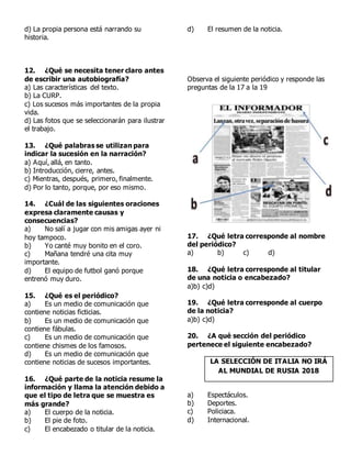 d) La propia persona está narrando su
historia.
12. ¿Qué se necesita tener claro antes
de escribir una autobiografía?
a) Las características del texto.
b) La CURP.
c) Los sucesos más importantes de la propia
vida.
d) Las fotos que se seleccionarán para ilustrar
el trabajo.
13. ¿Qué palabras se utilizan para
indicar la sucesión en la narración?
a) Aquí, allá, en tanto.
b) Introducción, cierre, antes.
c) Mientras, después, primero, finalmente.
d) Por lo tanto, porque, por eso mismo.
14. ¿Cuál de las siguientes oraciones
expresa claramente causas y
consecuencias?
a) No salí a jugar con mis amigas ayer ni
hoy tampoco.
b) Yo canté muy bonito en el coro.
c) Mañana tendré una cita muy
importante.
d) El equipo de futbol ganó porque
entrenó muy duro.
15. ¿Qué es el periódico?
a) Es un medio de comunicación que
contiene noticias ficticias.
b) Es un medio de comunicación que
contiene fábulas.
c) Es un medio de comunicación que
contiene chismes de los famosos.
d) Es un medio de comunicación que
contiene noticias de sucesos importantes.
16. ¿Qué parte de la noticia resume la
información y llama la atención debido a
que el tipo de letra que se muestra es
más grande?
a) El cuerpo de la noticia.
b) El pie de foto.
c) El encabezado o titular de la noticia.
d) El resumen de la noticia.
Observa el siguiente periódico y responde las
preguntas de la 17 a la 19
17. ¿Qué letra corresponde al nombre
del periódico?
a) b) c) d)
18. ¿Qué letra corresponde al titular
de una noticia o encabezado?
a)b) c)d)
19. ¿Qué letra corresponde al cuerpo
de la noticia?
a)b) c)d)
20. ¿A qué sección del periódico
pertenece el siguiente encabezado?
LA SELECCIÓN DE ITALIA NO IRÁ
AL MUNDIAL DE RUSIA 2018
a) Espectáculos.
b) Deportes.
c) Policiaca.
d) Internacional.
 
