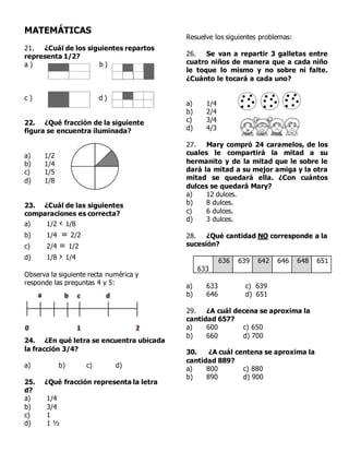MATEMÁTICAS
21. ¿Cuál de los siguientes repartos
representa 1/2?
a ) b )
c ) d )
22. ¿Qué fracción de la siguiente
figura se encuentra iluminada?
a) 1/2
b) 1/4
c) 1/5
d) 1/8
23. ¿Cuál de las siguientes
comparaciones es correcta?
a) 1/2 ‹ 1/8
b) 1/4 = 2/2
c) 2/4 = 1/2
d) 1/8 › 1/4
Observa la siguiente recta numérica y
responde las preguntas 4 y 5:
24. ¿En qué letra se encuentra ubicada
la fracción 3/4?
a) b) c) d)
25. ¿Qué fracción representa la letra
d?
a) 1/4
b) 3/4
c) 1
d) 1 ½
Resuelve los siguientes problemas:
26. Se van a repartir 3 galletas entre
cuatro niños de manera que a cada niño
le toque lo mismo y no sobre ni falte.
¿Cuánto le tocará a cada uno?
a) 1/4
b) 2/4
c) 3/4
d) 4/3
27. Mary compró 24 caramelos, de los
cuales le compartirá la mitad a su
hermanito y de la mitad que le sobre le
dará la mitad a su mejor amiga y la otra
mitad se quedará ella. ¿Con cuántos
dulces se quedará Mary?
a) 12 dulces.
b) 8 dulces.
c) 6 dulces.
d) 3 dulces.
28. ¿Qué cantidad NO corresponde a la
sucesión?
633
636 639 642 646 648 651
a) 633 c) 639
b) 646 d) 651
29. ¿A cuál decena se aproxima la
cantidad 657?
a) 600 c) 650
b) 660 d) 700
30. ¿A cuál centena se aproxima la
cantidad 889?
a) 800 c) 880
b) 890 d) 900
 