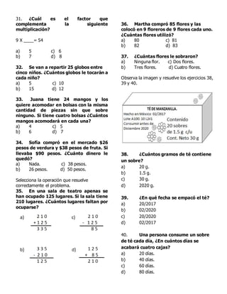 31. ¿Cuál es el factor que
complementa la siguiente
multiplicación?
9 X ____= 54
a) 5 c) 6
b) 7 d) 8
32. Se van a repartir 25 globos entre
cinco niños. ¿Cuántos globos le tocarán a
cada niño?
a) 5 c) 10
b) 15 d) 12
33. Juana tiene 24 mangos y los
quiere acomodar en bolsas con la misma
cantidad de piezas sin que sobre
ninguno. Si tiene cuatro bolsas ¿Cuántos
mangos acomodará en cada una?
a) 4 c) 5
b) 6 d) 7
34. Sofía compró en el mercado $26
pesos de verdura y $38 pesos de fruta. Si
llevaba $90 pesos. ¿Cuánto dinero le
quedó?
a) Nada. c) 38 pesos.
b) 26 pesos. d) 50 pesos.
Selecciona la operación que resuelve
correctamente el problema.
35. En una sala de teatro apenas se
han ocupado 125 lugares. Si la sala tiene
210 lugares. ¿Cuántos lugares faltan por
ocuparse?
36. Martha compró 85 flores y las
colocó en 9 floreros de 9 flores cada uno.
¿Cuántas flores utilizó?
a) 80 c) 81
b) 82 d) 83
37. ¿Cuántas flores le sobraron?
a) Ninguna flor. c) Dos flores.
b) Tres flores. d) Cuatro flores.
Observa la imagen y resuelve los ejercicios 38,
39 y 40.
38. ¿Cuántos gramos de té contiene
un sobre?
a) 20 g.
b) 1.5 g.
c) 30 g.
d) 2020 g.
39. ¿En qué fecha se empacó el té?
a) 20/2017
b) 02/2020
c) 20/2020
d) 02/2017
40. Una persona consume un sobre
de té cada día, ¿En cuántos días se
acabará cuatro cajas?
a) 20 días.
b) 40 días.
c) 60 días.
d) 80 días.
 