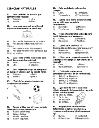 CIENCIAS NATURALES
41. Es la cantidad de materia que
contienen los objetos:
a) Volumen. c) Litro.
b) Materia. d) Masa.
42. Menciona para qué se utiliza el
siguiente instrumento de medición:
a) Para calcular la presión de los objetos.
b) Para calcular la temperatura de los
objetos.
c) Para medir la masa de los objetos.
d) Para saber la cantidad de partículas que
tienen los objetos.
43. ¿Cuál es la unidad más usada para
medir la masa de los objetos?
a) Metro. c) Kilogramo.
b) Litro. d) Segundo.
44. Es el lugar que ocupa en el espacio
un cuerpo y varía según su estado físico.
a) Volumen. c) Peso.
b) Materia. d) Masa.
45. ¿Cuál de los siguientes objetos
tiene mayor volumen?
a ) c)
b ) d)
46. Es una unidad que sirve para medir
la temperatura de los cuerpos.
a) Grados centímetros.
b) Grados Celsius
c) Grados caloríficos.
d) Grados segundos.
47. Es la medida del calor de los
cuerpos.
a) Calor. c) Termostato.
b) Temperatura. d) Termómetro.
48. ¿Cómo se le llama al instrumento
que se utiliza para medir la
temperatura?
a) Barómetro. c) Mercurio.
b) Termómetro. d) Regla.
49. Tipo de termómetro utilizado para
medir la temperatura corporal.
a) Clínico. c) Industrial.
b) De cocción. d) Analítico.
50. ¿Cómo se le conoce a la
disminución de la temperatura corporal?
a) Hipotermia. c) Fiebre.
b) Hipoglucemia. d) Hipertensión.
51. ¿Cómo se le conoce al aumento de
la temperatura corporal por encima de lo
normal?
a) Calor. c) Fiebre.
b) Hiperventilación. d) Ebullición.
52. ¿Cuál es la temperatura
considerada normal en un ser humano?
a) Entre 34 y 35 grados.
b) Entre 36 y 37 grados.
c) Entre 38 y 39 grados.
d) Entre 39 y 40 grados.
53. ¿Qué sucede con el siguiente
objeto al sacarlo del congelador y dejarlo
afuera por dos horas?
a) No altera su estado.
b) Se derrite.
c) Se endurece.
d) Se congela.
54. Propiedad de los objetos de
deformarse al aplicar una fuerza y
regresar a su forma original como una
liga.
a) Dureza. c) Elasticidad.
b) Deformación. d) Encogimiento.
 