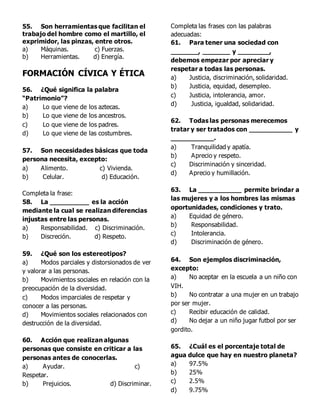 55. Son herramientas que facilitan el
trabajo del hombre como el martillo, el
exprimidor, las pinzas, entre otros.
a) Máquinas. c) Fuerzas.
b) Herramientas. d) Energía.
FORMACIÓN CÍVICA Y ÉTICA
56. ¿Qué significa la palabra
“Patrimonio”?
a) Lo que viene de los aztecas.
b) Lo que viene de los ancestros.
c) Lo que viene de los padres.
d) Lo que viene de las costumbres.
57. Son necesidades básicas que toda
persona necesita, excepto:
a) Alimento. c) Vivienda.
b) Celular. d) Educación.
Completa la frase:
58. La __________ es la acción
mediante la cual se realizan diferencias
injustas entre las personas.
a) Responsabilidad. c) Discriminación.
b) Discreción. d) Respeto.
59. ¿Qué son los estereotipos?
a) Modos parciales y distorsionados de ver
y valorar a las personas.
b) Movimientos sociales en relación con la
preocupación de la diversidad.
c) Modos imparciales de respetar y
conocer a las personas.
d) Movimientos sociales relacionados con
destrucción de la diversidad.
60. Acción que realizan algunas
personas que consiste en criticar a las
personas antes de conocerlas.
a) Ayudar. c)
Respetar.
b) Prejuicios. d) Discriminar.
Completa las frases con las palabras
adecuadas:
61. Para tener una sociedad con
_______, _______ y ________,
debemos empezar por apreciar y
respetar a todas las personas.
a) Justicia, discriminación, solidaridad.
b) Justicia, equidad, desempleo.
c) Justicia, intolerancia, amor.
d) Justicia, igualdad, solidaridad.
62. Todas las personas merecemos
tratar y ser tratados con ___________ y
___________.
a) Tranquilidad y apatía.
b) Aprecio y respeto.
c) Discriminación y sinceridad.
d) Aprecio y humillación.
63. La ___________ permite brindar a
las mujeres y a los hombres las mismas
oportunidades, condiciones y trato.
a) Equidad de género.
b) Responsabilidad.
c) Intolerancia.
d) Discriminación de género.
64. Son ejemplos discriminación,
excepto:
a) No aceptar en la escuela a un niño con
VIH.
b) No contratar a una mujer en un trabajo
por ser mujer.
c) Recibir educación de calidad.
d) No dejar a un niño jugar futbol por ser
gordito.
65. ¿Cuál es el porcentaje total de
agua dulce que hay en nuestro planeta?
a) 97.5%
b) 25%
c) 2.5%
d) 9.75%
 