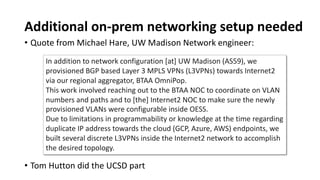 Additional on-prem networking setup needed
• Quote from Michael Hare, UW Madison Network engineer:
In addition to network configuration [at] UW Madison (AS59), we
provisioned BGP based Layer 3 MPLS VPNs (L3VPNs) towards Internet2
via our regional aggregator, BTAA OmniPop.
This work involved reaching out to the BTAA NOC to coordinate on VLAN
numbers and paths and to [the] Internet2 NOC to make sure the newly
provisioned VLANs were configurable inside OESS.
Due to limitations in programmability or knowledge at the time regarding
duplicate IP address towards the cloud (GCP, Azure, AWS) endpoints, we
built several discrete L3VPNs inside the Internet2 network to accomplish
the desired topology.
• Tom Hutton did the UCSD part
 