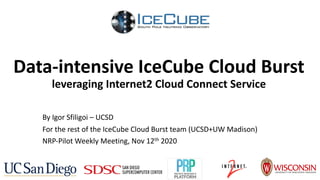 Data-intensive IceCube Cloud Burst
leveraging Internet2 Cloud Connect Service
By Igor Sfiligoi – UCSD
For the rest of the IceCube Cloud Burst team (UCSD+UW Madison)
NRP-Pilot Weekly Meeting, Nov 12th 2020
 