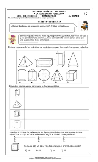 MATERIAL DIDÁCTICO DE APOYO 
A LA EVALUACIÓN FORMATIVA 
NOV.- DIC. 2014-2015 MATEMÁTICAS 4o. GRADO 
A.E. Identifica y representa la forma de las caras de un cuerpo geométrico. 
CUERPOS GEOMÉTRICOS 
Pinta de color amarillo las pirámides, de verde los prismas y de morado los cuerpos redondos. 
Dibuja tres objetos que se parezcan a la figura geométrica. 
Investiga el nombre de cada una de las figuras geométricas que aparecen en la parte 
superior de tu hoja. Anótalos en las líneas según el número correspondiente. 
1. __________________ 2. ___________________ 3. ___________________ 
4. __________________ 5. ___________________ 6. ___________________ 
7. ____________________ 8. _____________________ 9. _____________________ 
Remarca con un color rojo las aristas del prisma. ¡Cuéntalos! 
10 
¿Recuerdas lo que es un cuerpo geométrico? Anótalo en las líneas. 
_____________________________________________________________________________ 
_____________________________________________________________________________ 
El maestro puso sobre una mesa algunas pirámides y prismas, nos vendó los ojos 
y nos pidió tomar una pirámide. A mí no se me dificultó hacerlo porque sabía que 
una característica de las primeras es_____________________________________ 
_____________________________________________________________________________ 
_______________ 
___ 
_________________________________________________________________________________ 
__________ 
A) 16 B) 18 C) 20 D) 22 
Derechos Reservados. GOB. EDO.SEECH. MTP. 
Ponemos a su disposición la página http://primarias.cetechihuahua.gob.mx 
 