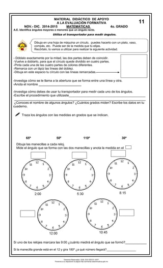 MATERIAL DIDÁCTICO DE APOYO 
A LA EVALUACIÓN FORMATIVA 
NOV.- DIC. 2014-2015 MATEMÁTICAS 4o. GRADO 
A.E. Identifica ángulos mayores o menores que un ángulo recto. 
Utiliza el transportador para medir ángulos. 
- Dóblalo exactamente por la mitad, las dos partes deben de coincidir. 
-Vuelve a doblarlo, para que el círculo quede dividido en cuatro partes. 
-Pinta cada una de las cuatro partes de colores diferentes. 
-Remarca con un lápiz las líneas del doblez. 
-Dibuja en este espacio tu círculo con las líneas remarcadas. 
-Investiga cómo se le llama a la abertura que se forma entre una línea y otra. 
-Anota el nombre ________________________ 
-Investiga cómo debes de usar tu transportador para medir cada uno de los ángulos. 
-Escribe el procedimiento que utilizaste___________________________________________ 
__________________________________________________________________________ 
¿Conoces el nombre de algunos ángulos? ¿Cuántos grados miden? Escribe los datos en tu cuaderno. 
 Traza los ángulos con las medidas en grados que se indican. 
65º 50º 110º 30º 
Si uno de los relojes marcara las 9:00 ¿cuánto medirá el ángulo que se formó?____________ 
Si la manecilla grande está en el 12 y gira 180º ¿a qué número llegará?__________________ 
Dibuja en una hoja de máquina un círculo, puedes hacerlo con un plato, vaso, compás, etc. Puede ser de la medida que tú elijas. 
Recórtalo, lo vamos a utilizar para realizar la siguiente actividad. 
Dibuja las manecillas a cada reloj. 
Mide el ángulo que se forma con las dos manecillas y anota la medida en el 
11 
Derechos Reservados. GOB. EDO.SEECH. MTP. Ponemos a su disposición la página http://primarias.cetechihuahua.gob.mx  