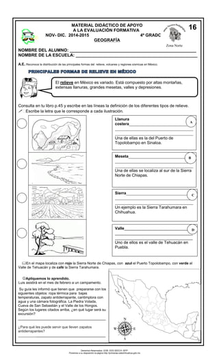 NOMBRE DEL ALUMNO: _____________________________________________________ 
NOMBRE DE LA ESCUELA: ___________________________________________________ 
A.E. Reconoce la distribución de las principales formas del relieve, volcanes y regiones sísmicas en México. 
Consulta en tu libro p.45 y escribe en las líneas la definición de los diferentes tipos de relieve. 
 Escribe la letra que le corresponde a cada ilustración. 
En el mapa localiza con rojo la Sierra Norte de Chiapas, con azul el Puerto Topolobampo, con verde el 
Valle de Tehuacán y de café la Sierra Tarahumara. 
Apliquemos lo aprendido. 
Luis asistirá en el mes de febrero a un campamento. 
Su guía les informó que tienen que prepararse con los 
siguientes objetos: ropa térmica para bajas 
temperaturas, zapato antiderrapante, cantimplora con 
agua y una cámara fotográfica. La Piedra Volada, 
Cueva de San Sebastián y el Valle de los Hongos. 
Según los lugares citados arriba, ¿en qué lugar será su 
excursión? 
________________________________________ 
¿Para qué les puede servir que lleven zapatos 
antiderrapantes? 
____________________________________________ 
MATERIAL DIDÁCTICO DE APOYO 
A LA EVALUACIÓN FORMATIVA 
NOV- DIC. 2014-2015 4º GRADO 
GEOGRAFÍA 
Zona Norte 
16 
El relieve en México es variado. Está compuesto por altas montañas, 
extensas llanuras, grandes mesetas, valles y depresiones. 
Llanura 
costera_______________________________ 
______________________________________ 
______________________________________ 
Una de ellas es la del Puerto de 
Topolobampo en Sinaloa. 
Valle______________________________ 
__________________________________ 
__________________________________ 
Uno de ellos es el valle de Tehuacán en 
Puebla. 
Meseta_______________________________ 
______________________________________ 
______________________________________ 
Una de ellas se localiza al sur de la Sierra 
Norte de Chiapas. 
Sierra_________________________________ 
______________________________________ 
______________________________________ 
Un ejemplo es la Sierra Tarahumara en 
Chihuahua. 
C 
B 
A 
D 
Derechos Reservados. GOB. EDO.SEECH. MTP. 
Ponemos a su disposición la página http://primarias.cetechihuahua.gob.mx 
 