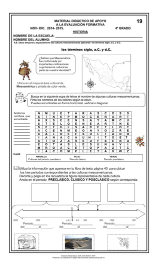 NOMBRE DE LA ESCUELA: __________________________________________________ 
NOMBRE DEL ALUMNO: _________________________________________________ 
A.E. Ubica temporal y espacialmente las culturas mesoamericanas aplicando los términos siglo, a.C. y d.C. 
los términos siglo, a.C. y d.C. 
Ubica en el mapa el área cultural de 
Mesoamérica y píntala de color verde. 
N M U E T A R A S C O S S 
S I N E P M O C E R A R T 
A X S E E N S A Y A M C U 
S T E L O E N E A R T N E 
S E F U L S A C E T L O T 
A C E N M E O N Y O Z R E 
C A L R E E S U L T A D O 
I A N A C A U H I T O E T 
X T O Z A R E U F S E N U 
E O T A S L E S U N A V I 
M R O A C E T O P A Z T C 
I A C O M P L E T A X W Z 
CLAVE 
 
Utiliza la información que aparece en tu libro de texto página 40 para ubicar 
los tres periodos correspondientes a las culturas mesoamericanas. 
Recorta y pega en los recuadros la figura representativa de cada cultura. 
Anota en el periodo PRECLÁSICO, CLÁSICO Y POSCLÁSICO según corresponda. 
1520 
2500 1200 a.C. 0 d.C 500 800 1200 1521 
Periodo_________ Periodo_____________ Periodo_____________ 
del_________al_______. del_________al__________ del____________al___________ 
MATERIAL DIDÁCTICO DE APOYO 
A LA EVALUACIÓN FORMATIVA 
NOV- DIC. 2014- 2015. 4º GRADO 
HISTORIA 
Busca en la siguiente sopa de letras el nombre de algunas culturas mesoamericanas. 
Pinta los nombres de los colores según la clave. 
Puedes encontrarlas en forma horizontal, vertical o diagonal. 
Anota los 
nombres que 
encontraste. 
___________ 
___________ 
___________ 
___________ 
___________ 
___________ 
___________ 
___________ 
AMARILLO ROJO VERDE 
Culturas del periodo preclásico. Periodo clásico. Periodo posclásico. 
¿Sabías que Mesoamérica 
fue conformada por 
importantes civilizaciones 
cuya herencia cultural es 
parte de nuestra identidad? 
19 
Derechos Reservados. GOB. EDO.SEECH. MTP. 
Ponemos a su disposición la página http://primarias.cetechihuahua.gob.mx 
 