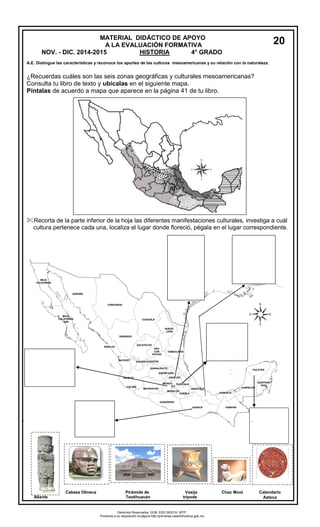 MATERIAL DIDÁCTICO DE APOYO 
A LA EVALUACIÓN FORMATIVA 
NOV. - DIC. 2014-2015 HISTORIA 4° GRADO 
A.E. Distingue las características y reconoce los aportes de las culturas mesoamericanas y su relación con la naturaleza. 
¿Recuerdas cuáles son las seis zonas geográficas y culturales mesoamericanas? 
Consulta tu libro de texto y ubícalas en el siguiente mapa. 
Píntalas de acuerdo a mapa que aparece en la página 41 de tu libro. 
Recorta de la parte inferior de la hoja las diferentes manifestaciones culturales, investiga a cuál 
cultura pertenece cada una, localiza el lugar donde floreció, pégala en el lugar correspondiente. 
tlantes Cabeza Olmeca Pirámide de Vasija Chac Mool Calendario 
Atlante Teotihuacán trípode Azteca 
20 
Derechos Reservados. GOB. EDO.SEECH. MTP. 
Ponemos a su disposición la página http://primarias.cetechihuahua.gob.mx 
 