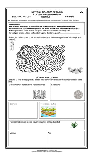 MATERIAL DIDÁCTICO DE APOYO22 
A LA EVALUACIÓN FORMATIVA 
NOV. - DIC. 2014-2015 HISTORIA 4° GRADO 
A.E. Distingue las características y reconoce los aportes de las culturas mesoamericanas y su relación con la naturaleza. 
APORTACIÓN CULTURAL 
Consulta tu libro de la página 60 a la 69 para contestar, rescata lo más importante de cada tema. 
¿Sabías que: 
Los aztecas o mexicas eran originarios de Aridoamérica y recorrieron grandes distancias para encontrar el lugar que les había profetizado su dios Huitzilopochtli? 
Este lugar era un islote donde un águila estaría devorando una serpiente. 
Investiga y anota: ¿Cómo se llamó el lugar a donde llegaron?___________________________ 
Busca, trazando con un color, el camino que debe seguir este personaje para llegar a su destino. 
1. 
Conocimientos matemáticos y astronómicos 
Calendario 
Escritura 
Técnicas de cultivo 
1. 
Plantas medicinales que se siguen utilizando en la actualidad. 
Música 
Arte 
1. 
Derechos Reservados. GOB. EDO.SEECH. MTP. Ponemos a su disposición la página http://primarias.cetechihuahua.gob.mx  