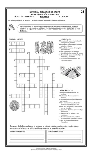MATERIAL DIDÁCTICO DE APOYO 23 
A LA EVALUACIÓN FORMATIVA 
NOV. - DIC. 2014-2015 HISTORIA 4° GRADO 
A.E.: Investiga aspectos de la cultura y de la vida cotidiana del pasado y valora su importancia. 
Para reafirmar lo aprendido sobre las culturas mesoamericanas, trata de 
resolver el siguiente crucigrama, de ser necesario puedes consultar tu libro 
de texto. 
CULTURA MEXICA 
1 2 
3 
4 
5 
6 
7 
8 9 
10 11 12 13 
14 
15 
VERTICALES 
2. Escuela en la que se preparaba a los 
niños para ser guerreros. 
4. Representaciones de seres humanos, 
animales o plantas. 
5. Ciudad más poderosa de la región 
mesoamericana. 
9. Tiras enrolladas o en forma de 
Acordeón hechas con piel de venado 
11. Escuela a la que asistían los hijos de 
los nobles y sacerdotes. 
13. Actividad importante entre los 
mesoamericanos 
HORIZONTALES 
1. Lugar de donde provenían los 
mexicas. 
3. Bebida más destacada entre los 
mexicas. 
6. Servían como embajadores y espías 
del imperio. 
7. Tipo de calendario usado por los 
mexicas, constaba de 365 días. 
8. Eran muy apreciadas y se utilizaban 
para las ofrendas. 
10. Ocupaban el estrato social más bajo 
y numeroso. 
12. También se les llamaba a los 
escritores. 
14. Sistema utilizado para sembrar. 
Actualmente se usa en Xochimilco. 
15. Los mexicas también fueron 
llamados... 
1. 
Después de haber analizado el tema de la cultura mexica, anota en los renglones un 
aspecto que te haya parecido positivo y uno que te pareció negativo. 
ASPECTO POSITIVO 
____________________________________________ 
____________________________________________ 
____________________________________________ 
____________________________________________ 
____________________________________________ 
_____ 
ASPECTO NEGATIVO 
____________________________________________ 
____________________________________________ 
____________________________________________ 
____________________________________________ 
____________________________________________ 
Derechos Reservados. GOB. EDO.SEECH. MTP. 
Ponemos a su disposición la página http://primarias.cetechihuahua.gob.mx 
 