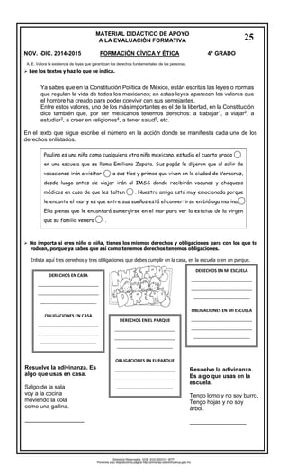 MATERIAL DIDÁCTICO DE APOYO 
A LA EVALUACIÓN FORMATIVA 
NOV. -DIC. 2014-2015 FORMACIÓN CÍVICA Y ÉTICA 4° GRADO 
Lee los textos y haz lo que se indica. 
Ya sabes que en la Constitución Política de México, están escritas las leyes o normas que regulan la vida de todos los mexicanos; en estas leyes aparecen los valores que el hombre ha creado para poder convivir con sus semejantes. 
Entre estos valores, uno de los más importantes es el de la libertad, en la Constitución dice también que, por ser mexicanos tenemos derechos: a trabajar1, a viajar2, a estudiar3, a creer en religiones4, a tener salud5, etc. 
En el texto que sigue escribe el número en la acción donde se manifiesta cada uno de los derechos enlistados. 
No importa si eres niño o niña, tienes los mismos derechos y obligaciones para con los que terodean, porque ya sabes que así como tenemos derechos tenemos obligaciones. 
Enlista aquí tres derechos y tres obligaciones que debes cumplir en la casa, en la escuela o en un parque. 
A. E. Valora la existencia de leyes que garantizan los derechos fundamentales de las personas. 
Paulina es una niña como cualquiera otra niña mexicana, estudia el cuarto grado 
en una escuela que se llama Emiliano Zapata. Sus papás le dijeron que al salir de vacaciones irán a visitar a sus tíos y primos que viven en la ciudad de Veracruz, desde luego antes de viajar irán al IMSS donde recibirán vacunas y chequeos médicos en caso de que les falten . Nuestra amiga está muy emocionada porque le encanta el mar y es que entre sus sueños está el convertirse en bióloga marina 
Ella piensa que le encantará sumergirse en el mar para ver la estatua de la virgen que su familia venera . 
DERECHOS EN CASA 
__________________________ __________________________ ________________________ 
OBLIGACIONES EN CASA 
__________________________ __________________________ ________________________ 
DERECHOS EN EL PARQUE 
__________________________ __________________________ ________________________ 
OBLIGACIONES EN EL PARQUE 
__________________________ __________________________ ________________________ 
DERECHOS EN MI ESCUELA 
__________________________ __________________________ ________________________ 
OBLIGACIONES EN MI ESCUELA 
__________________________ __________________________ ________________________ 
Resuelve la adivinanza. Es algo que usas en casa. 
Salgo de la sala 
voy a la cocina 
moviendo la cola 
como una gallina. 
___________________ 
Resuelve la adivinanza. Es algo que usas en la escuela. 
Tengo lomo y no soy burro, 
Tengo hojas y no soy árbol. 
__________________ 
25 
Derechos Reservados. GOB. EDO.SEECH. MTP. Ponemos a su disposición la página http://primarias.cetechihuahua.gob.mx  