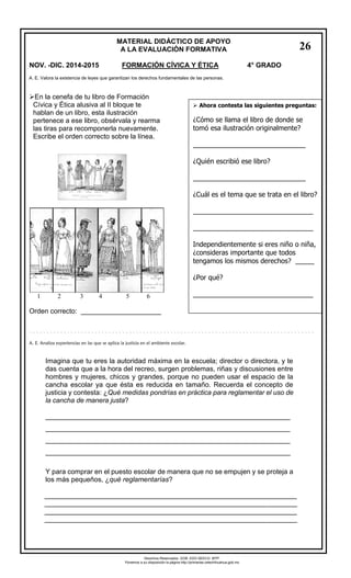 MATERIAL DIDÁCTICO DE APOYO 
A LA EVALUACIÓN FORMATIVA 
NOV. -DIC. 2014-2015 FORMACIÓN CÍVICA Y ÉTICA 4° GRADO 
En la cenefa de tu libro de Formación 
Cívica y Ética alusiva al II bloque te 
hablan de un libro, esta ilustración 
pertenece a ese libro, obsérvala y rearma 
las tiras para recomponerla nuevamente. 
Escribe el orden correcto sobre la línea. 
12 3 4 5 6 
Orden correcto: _____________________ 
Imagina que tu eres la autoridad máxima en la escuela; director o directora, y te das cuenta que a la hora del recreo, surgen problemas, riñas y discusiones entre hombres y mujeres, chicos y grandes, porque no pueden usar el espacio de la cancha escolar ya que ésta es reducida en tamaño. Recuerda el concepto de justicia y contesta: ¿Qué medidas pondrías en práctica para reglamentar el uso de la cancha de manera justa? 
________________________________________________________________ ________________________________________________________________ ________________________________________________________________ ________________________________________________________________ 
Y para comprar en el puesto escolar de manera que no se empujen y se proteja a los más pequeños, ¿qué reglamentarías? 
__________________________________________________________________ 
__________________________________________________________________ 
__________________________________________________________________ 
__________________________________________________________________ 
A. E. Valora la existencia de leyes que garantizan los derechos fundamentales de las personas. 
Ahora contesta las siguientes preguntas: 
¿Cómo se llama el libro de donde se tomó esa ilustración originalmente? 
______________________________ 
¿Quién escribió ese libro? 
______________________________ 
¿Cuál es el tema que se trata en el libro? 
________________________________ 
________________________________ 
Independientemente si eres niño o niña, ¿consideras importante que todos tengamos los mismos derechos? _____ 
¿Por qué? 
________________________________ 
________________________________ 
________________________________ 
A. E. Analiza experiencias en las que se aplica la justicia en el ambiente escolar. 
26 
Derechos Reservados. GOB. EDO.SEECH. MTP. 
Ponemos a su disposición la página http://primarias.cetechihuahua.gob.mx 