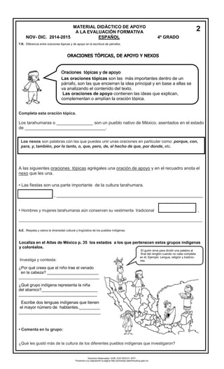T.R. Diferencia entre oraciones tópicas y de apoyo en la escritura de párrafos. 
Completa esta oración tópica. 
Los tarahumaras o _______________ son un pueblo nativo de México, asentados en el estado 
de _________________________________. 
A las siguientes oraciones tópicas agrégales una oración de apoyo y en el recuadro anota el 
nexo que les una. 
• Las fiestas son una parte importante de la cultura tarahumara. 
, ____________________________________________________________ 
• Hombres y mujeres tarahumaras aún conservan su vestimenta tradicional , 
__________________________________________________________________________________ 
A.E. .Respeta y valora la diversidad cultural y lingüística de los pueblos indígenas. 
Localiza en el Atlas de México p. 35 los estados a los que pertenecen estos grupos indígenas 
y coloréalos. 
Investiga y contesta: 
¿Por qué crees que el niño trae el venado 
en la cabeza? _______________________ 
____________________________________ 
¿Qué grupo indígena representa la niña 
del abanico?_________________________ 
___________________________________ 
Escribe dos lenguas indígenas que tienen 
el mayor número de hablantes._________ 
___________________________________ 
• Comenta en tu grupo: 
¿Qué les gustó más de la cultura de los diferentes pueblos indígenas que investigaron? 
MATERIAL DIDÁCTICO DE APOYO 
A LA EVALUACIÓN FORMATIVA 
NOV- DIC. 2014-2015 ESPAÑOL 4º GRADO 
2 
Oraciones tópicas y de apoyo 
Las oraciones tópicas son las más importantes dentro de un 
párrafo, son las que encierran la idea principal y en base a ellas se 
va analizando el contenido del texto. 
Las oraciones de apoyo contienen las ideas que explican, 
complementan o amplían la oración tópica. 
Los nexos son palabras con las que puedes unir unas oraciones en particular como: porque, con, 
para, y, también, por lo tanto, o, que, pero, de, el hecho de que, por donde, etc. 
El guión sirve para dividir una palabra al 
final del renglón cuando no cabe completa 
en él. Ejemplo: Lengua, religión y tradicio-nes. 
Derechos Reservados. GOB. EDO.SEECH. MTP. 
Ponemos a su disposición la página http://primarias.cetechihuahua.gob.mx 
 