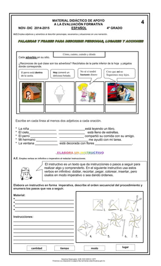 A.E.Emplea adjetivos y adverbios al describir personajes, escenarios y situaciones en una narración. 
A.E. Emplea verbos en infinitivo o imperativo al redactar instrucciones. 
Elabora un instructivo en forma imperativa, describe el orden secuencial del procedimiento y 
enumera los pasos que vas a seguir. 
Material: 
___________________________________ 
___________________________________ 
___________________________________ 
___________________________________ 
Instrucciones: 
___________________________________ 
___________________________________ 
___________________________________ 
___________________________________ 
___________________________________ 
___________________________________ 
___________________________________ 
Cada adverbio en su sitio. 
¿Reconoces de qué clase son los adverbios? Recórtalos de la parte inferior de la hoja y pégalos 
donde corresponde. 
El perro está dentro 
de la casita. 
Hoy comeré un 
delicioso helado. 
No sé si tendré 
bastante dinero 
Creo que así no 
llegaremos muy lejos. 
Cómo, cuánto, cuándo y dónde 
* La niña _______________ _______________está leyendo un libro. 
* El cielo________________ _______________ está lleno de estrellas. 
* El perro _______________ ______________ compartió su comida con su amigo. 
* Mi hermano ____________ ________________ me ayudó con mi tarea. 
* La ventana _____________ está decorada con flores _____________________. 
Escribe en cada línea al menos dos adjetivos a cada oración. 
MATERIAL DIDÁCTICO DE APOYO 
A LA EVALUACIÓN FORMATIVA 
NOV- DIC 2014-2015 ESPAÑOL 4º GRADO 
4 
El instructivo es un texto que da instrucciones o pasos a seguir para 
realizar algo y comprenderlo. En el siguiente instructivo usa estos 
verbos en infinitivo: doblar, recortar, pegar, colorear, insertar, pero 
úsalos en modo imperativo o sea dando órdenes. 
cantidad tiempo modo lugar 
Derechos Reservados. GOB. EDO.SEECH. MTP. 
Ponemos a su disposición la página http://primarias.cetechihuahua.gob.mx 
 
