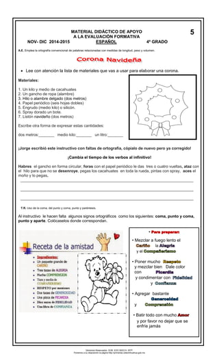 A.E. Emplea la ortografía convencional de palabras relacionadas con medidas de longitud, peso y volumen. 
Lee con atención la lista de materiales que vas a usar para elaborar una corona. 
Materiales: 
1.Un kilo y medio de cacahuates 
2.Un gancho de ropa (alambre) 
3.Hilo o alambre delgado (dos metros) 
4.Papel periódico (seis hojas dobles) 
5.Engrudo (medio kilo) o silicón. 
6.Spray dorado un bote. 
7.Listón navideño (dos metros) 
Escribe otra forma de expresar estas cantidades: 
dos metros:_______ medio kilo:_______ un litro:_______ 
¡Jorge escribió este instructivo con faltas de ortografía, cópialo de nuevo pero ya corregido! 
¡Cambia el tiempo de los verbos al infinitivo! 
Habres el gancho en forma circular, foras con el papel periódico le das tres o cuatro vueltas, ataz con el hilo para que no se desenroye, pegas los cacahuates en toda la rueda, pintas con spray, aces el moño y lo pegas. 
_______________________________________________________________________________ 
_______________________________________________________________________________ 
_______________________________________________________________________________ 
Al instructivo le hacen falta algunos signos ortográficos como los siguientes: coma, punto y coma, punto y aparte. Colócaselos donde correspondan. 
MATERIAL DIDÁCTICO DE APOYO 
A LA EVALUACIÓN FORMATIVA 
NOV- DIC 2014-2015 ESPAÑOL 4º GRADO 
5 
• 
•Mezclar a fuego lento ella 
y el 
• 
Poner muchoy mezclar bien Dale color con 
y condimentar cony 
•Agregar bastante 
y 
•Batir todo con mucho 
y por favor no dejar que se enfríe jamás 
T.R. Uso de la coma, del punto y coma, punto y paréntesis. 
Derechos Reservados. GOB. EDO.SEECH. MTP. Ponemos a su disposición la página http://primarias.cetechihuahua.gob.mx  