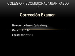 COLEGIO FISCOMISIONAL “JUAN PABLO
               II”
        Corrección Examen

  Nombre: Jefferson Quilumbango
  Curso: 6to “FM”
  Fecha: 19/12/2011
 