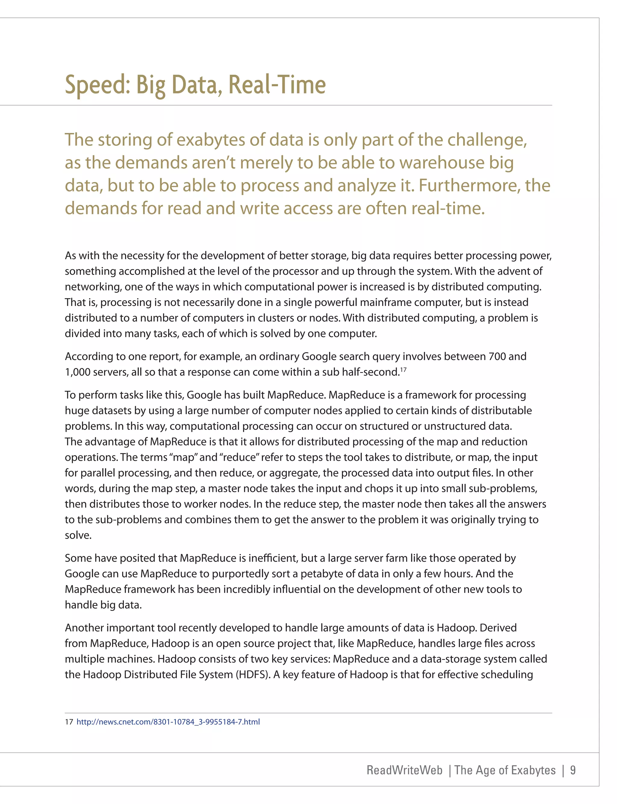 Speed: Big Data, Real-Time
The storing of exabytes of data is only part of the challenge,
as the demands aren’t merely to be able to warehouse big
data, but to be able to process and analyze it. Furthermore, the
demands for read and write access are often real-time.

As with the necessity for the development of better storage, big data requires better processing power,
something accomplished at the level of the processor and up through the system. With the advent of
networking, one of the ways in which computational power is increased is by distributed computing.
That is, processing is not necessarily done in a single powerful mainframe computer, but is instead
distributed to a number of computers in clusters or nodes. With distributed computing, a problem is
divided into many tasks, each of which is solved by one computer.

According to one report, for example, an ordinary Google search query involves between 700 and
1,000 servers, all so that a response can come within a sub half-second.17

To perform tasks like this, Google has built MapReduce. MapReduce is a framework for processing
huge datasets by using a large number of computer nodes applied to certain kinds of distributable
problems. In this way, computational processing can occur on structured or unstructured data.
The advantage of MapReduce is that it allows for distributed processing of the map and reduction
operations. The terms “map” and “reduce” refer to steps the tool takes to distribute, or map, the input
for parallel processing, and then reduce, or aggregate, the processed data into output files. In other
words, during the map step, a master node takes the input and chops it up into small sub-problems,
then distributes those to worker nodes. In the reduce step, the master node then takes all the answers
to the sub-problems and combines them to get the answer to the problem it was originally trying to
solve.

Some have posited that MapReduce is inefficient, but a large server farm like those operated by
Google can use MapReduce to purportedly sort a petabyte of data in only a few hours. And the
MapReduce framework has been incredibly influential on the development of other new tools to
handle big data.

Another important tool recently developed to handle large amounts of data is Hadoop. Derived
from MapReduce, Hadoop is an open source project that, like MapReduce, handles large files across
multiple machines. Hadoop consists of two key services: MapReduce and a data-storage system called
the Hadoop Distributed File System (HDFS). A key feature of Hadoop is that for effective scheduling



17 http://news.cnet.com/8301-10784_3-9955184-7.html




                                                                ReadWriteWeb | The Age of Exabytes | 9
 