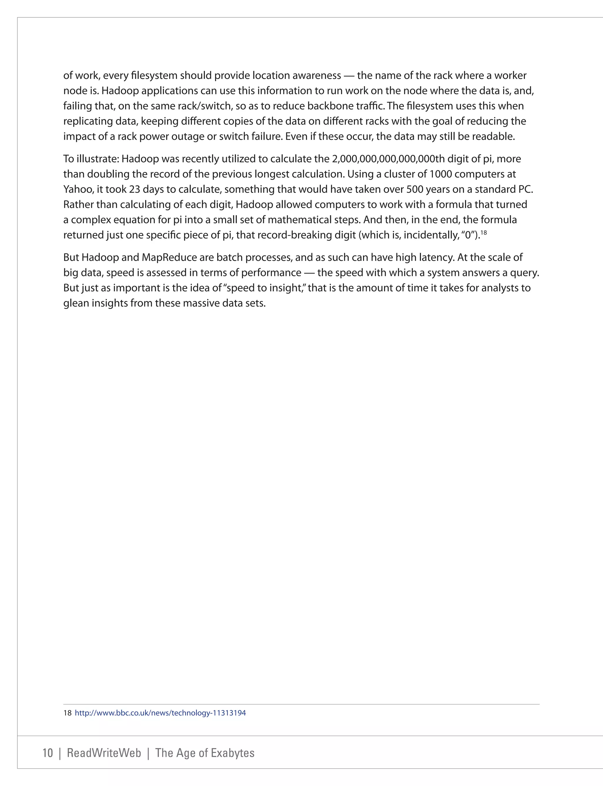 of work, every filesystem should provide location awareness — the name of the rack where a worker
   node is. Hadoop applications can use this information to run work on the node where the data is, and,
   failing that, on the same rack/switch, so as to reduce backbone traffic. The filesystem uses this when
   replicating data, keeping different copies of the data on different racks with the goal of reducing the
   impact of a rack power outage or switch failure. Even if these occur, the data may still be readable.

   To illustrate: Hadoop was recently utilized to calculate the 2,000,000,000,000,000th digit of pi, more
   than doubling the record of the previous longest calculation. Using a cluster of 1000 computers at
   Yahoo, it took 23 days to calculate, something that would have taken over 500 years on a standard PC.
   Rather than calculating of each digit, Hadoop allowed computers to work with a formula that turned
   a complex equation for pi into a small set of mathematical steps. And then, in the end, the formula
   returned just one specific piece of pi, that record-breaking digit (which is, incidentally, “0”).18

   But Hadoop and MapReduce are batch processes, and as such can have high latency. At the scale of
   big data, speed is assessed in terms of performance — the speed with which a system answers a query.
   But just as important is the idea of “speed to insight,” that is the amount of time it takes for analysts to
   glean insights from these massive data sets.




   18 http://www.bbc.co.uk/news/technology-11313194




10 | ReadWriteWeb | The Age of Exabytes
 
