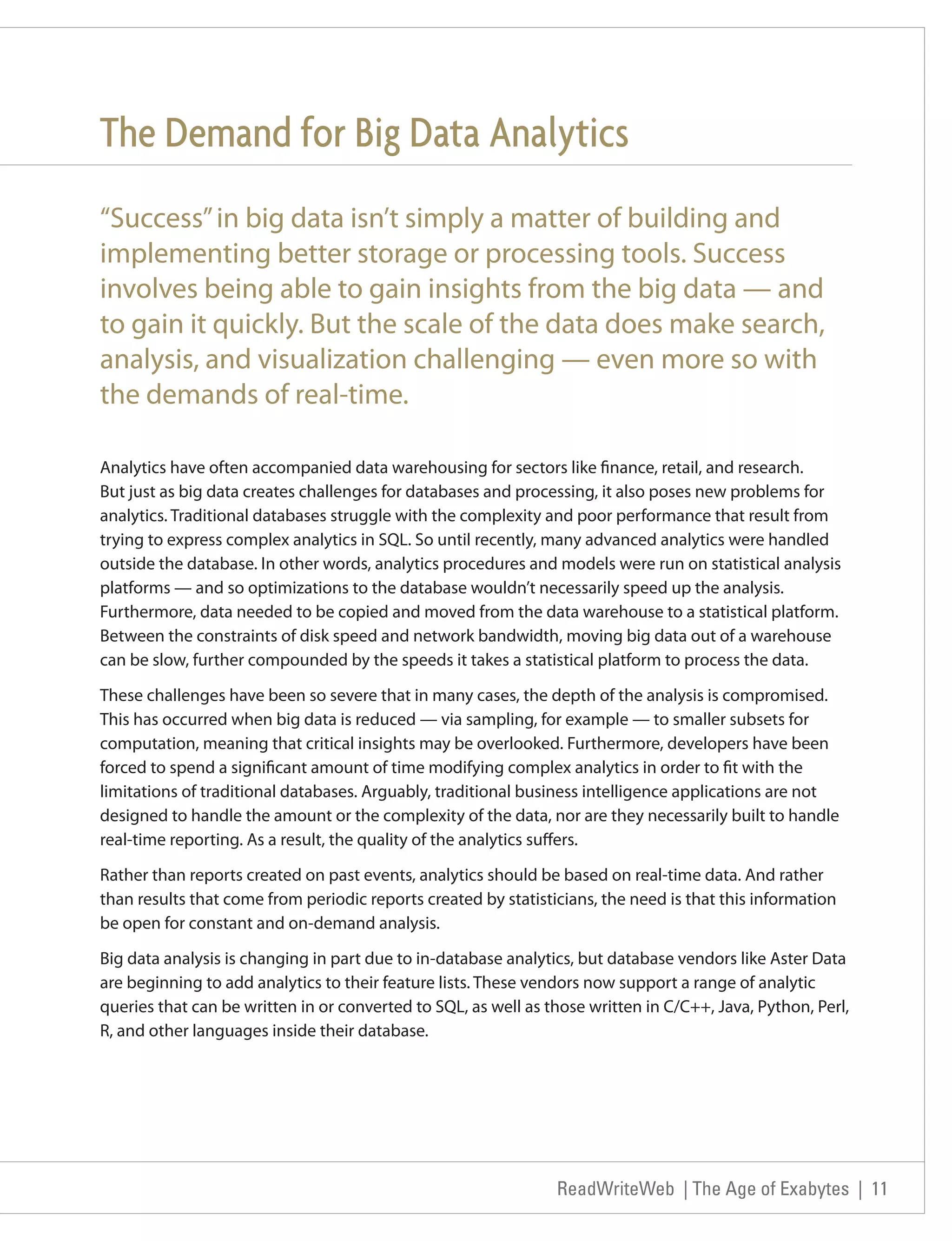 The Demand for Big Data Analytics
“Success” in big data isn’t simply a matter of building and
implementing better storage or processing tools. Success
involves being able to gain insights from the big data — and
to gain it quickly. But the scale of the data does make search,
analysis, and visualization challenging — even more so with
the demands of real-time.

Analytics have often accompanied data warehousing for sectors like finance, retail, and research.
But just as big data creates challenges for databases and processing, it also poses new problems for
analytics. Traditional databases struggle with the complexity and poor performance that result from
trying to express complex analytics in SQL. So until recently, many advanced analytics were handled
outside the database. In other words, analytics procedures and models were run on statistical analysis
platforms — and so optimizations to the database wouldn’t necessarily speed up the analysis.
Furthermore, data needed to be copied and moved from the data warehouse to a statistical platform.
Between the constraints of disk speed and network bandwidth, moving big data out of a warehouse
can be slow, further compounded by the speeds it takes a statistical platform to process the data.

These challenges have been so severe that in many cases, the depth of the analysis is compromised.
This has occurred when big data is reduced — via sampling, for example — to smaller subsets for
computation, meaning that critical insights may be overlooked. Furthermore, developers have been
forced to spend a significant amount of time modifying complex analytics in order to fit with the
limitations of traditional databases. Arguably, traditional business intelligence applications are not
designed to handle the amount or the complexity of the data, nor are they necessarily built to handle
real-time reporting. As a result, the quality of the analytics suffers.

Rather than reports created on past events, analytics should be based on real-time data. And rather
than results that come from periodic reports created by statisticians, the need is that this information
be open for constant and on-demand analysis.

Big data analysis is changing in part due to in-database analytics, but database vendors like Aster Data
are beginning to add analytics to their feature lists. These vendors now support a range of analytic
queries that can be written in or converted to SQL, as well as those written in C/C++, Java, Python, Perl,
R, and other languages inside their database.




                                                                ReadWriteWeb | The Age of Exabytes | 11
 