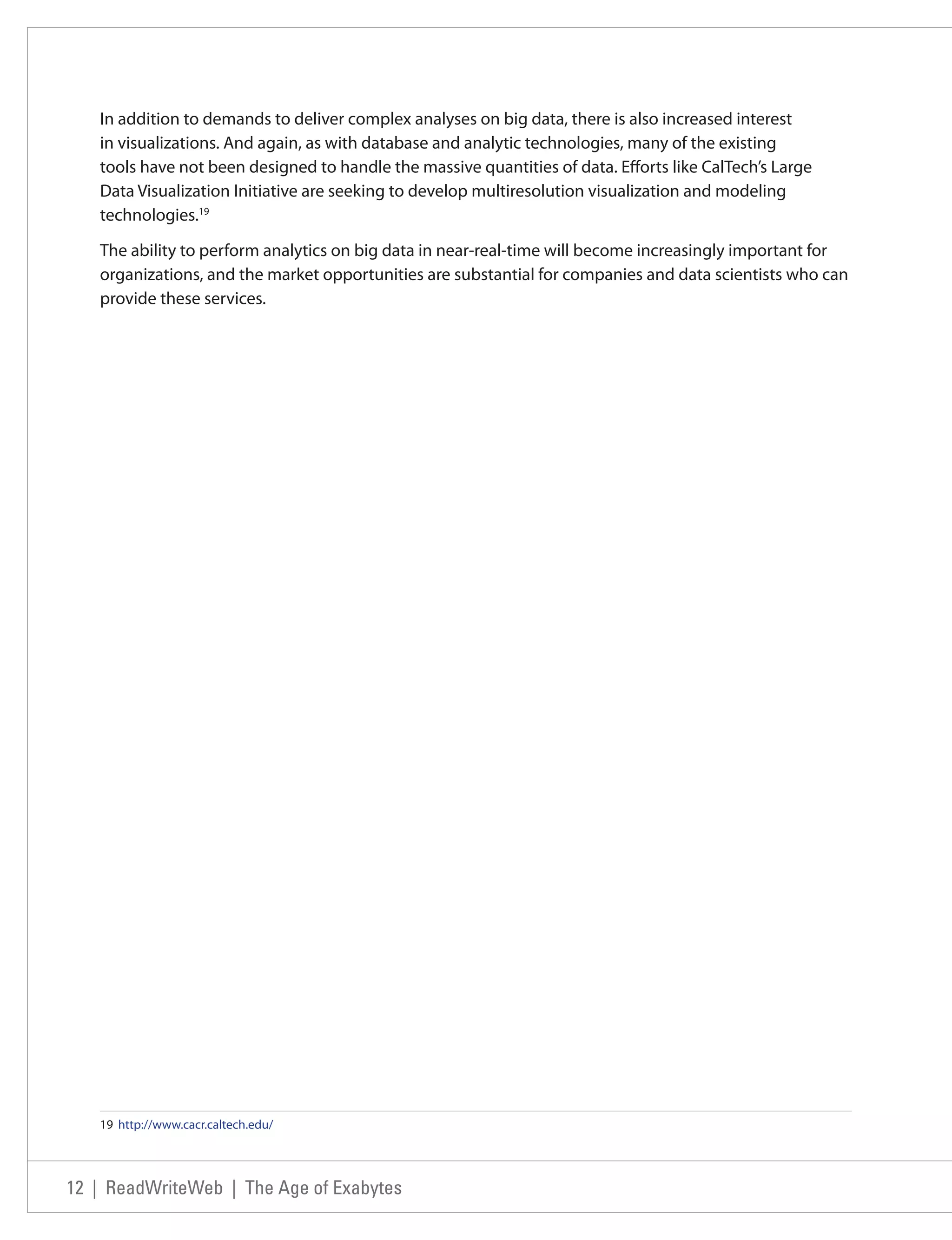In addition to demands to deliver complex analyses on big data, there is also increased interest
   in visualizations. And again, as with database and analytic technologies, many of the existing
   tools have not been designed to handle the massive quantities of data. Efforts like CalTech’s Large
   Data Visualization Initiative are seeking to develop multiresolution visualization and modeling
   technologies.19

   The ability to perform analytics on big data in near-real-time will become increasingly important for
   organizations, and the market opportunities are substantial for companies and data scientists who can
   provide these services.




   19 http://www.cacr.caltech.edu/




12 | ReadWriteWeb | The Age of Exabytes
 