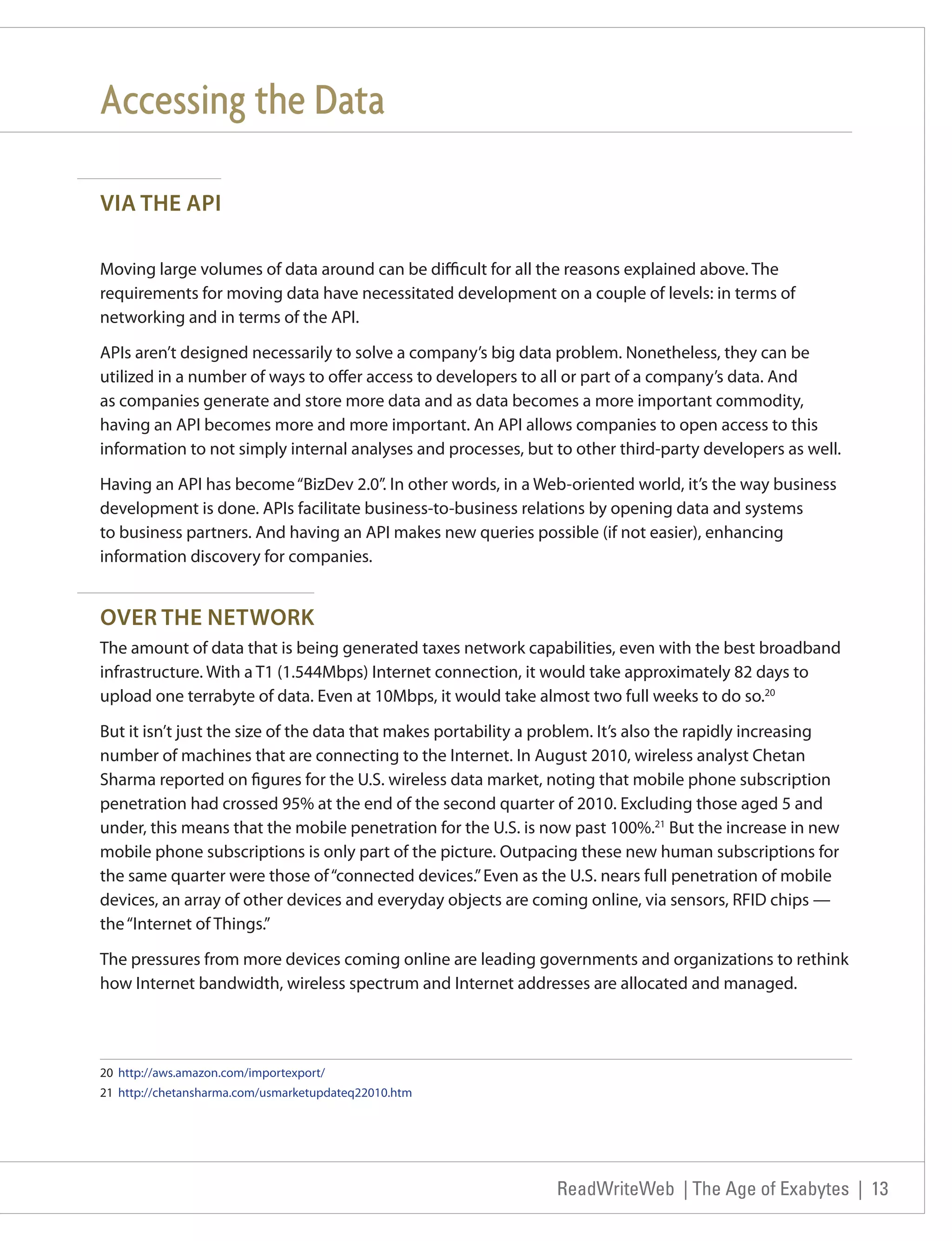 Accessing the Data

VIA THE API

Moving large volumes of data around can be difficult for all the reasons explained above. The
requirements for moving data have necessitated development on a couple of levels: in terms of
networking and in terms of the API.

APIs aren’t designed necessarily to solve a company’s big data problem. Nonetheless, they can be
utilized in a number of ways to offer access to developers to all or part of a company’s data. And
as companies generate and store more data and as data becomes a more important commodity,
having an API becomes more and more important. An API allows companies to open access to this
information to not simply internal analyses and processes, but to other third-party developers as well.

Having an API has become “BizDev 2.0”. In other words, in a Web-oriented world, it’s the way business
development is done. APIs facilitate business-to-business relations by opening data and systems
to business partners. And having an API makes new queries possible (if not easier), enhancing
information discovery for companies.


OVER THE NETWORK
The amount of data that is being generated taxes network capabilities, even with the best broadband
infrastructure. With a T1 (1.544Mbps) Internet connection, it would take approximately 82 days to
upload one terrabyte of data. Even at 10Mbps, it would take almost two full weeks to do so.20

But it isn’t just the size of the data that makes portability a problem. It’s also the rapidly increasing
number of machines that are connecting to the Internet. In August 2010, wireless analyst Chetan
Sharma reported on figures for the U.S. wireless data market, noting that mobile phone subscription
penetration had crossed 95% at the end of the second quarter of 2010. Excluding those aged 5 and
under, this means that the mobile penetration for the U.S. is now past 100%.21 But the increase in new
mobile phone subscriptions is only part of the picture. Outpacing these new human subscriptions for
the same quarter were those of “connected devices.” Even as the U.S. nears full penetration of mobile
devices, an array of other devices and everyday objects are coming online, via sensors, RFID chips —
the “Internet of Things.”

The pressures from more devices coming online are leading governments and organizations to rethink
how Internet bandwidth, wireless spectrum and Internet addresses are allocated and managed.



20 http://aws.amazon.com/importexport/
21 http://chetansharma.com/usmarketupdateq22010.htm




                                                                ReadWriteWeb | The Age of Exabytes | 13
 