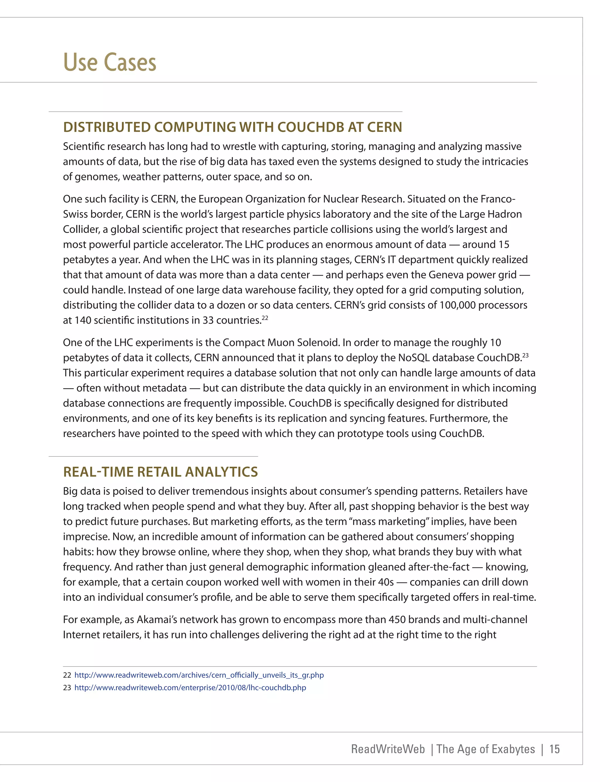 Use Cases

DISTRIBUTED COMPUTING WITH COUCHDB AT CERN
Scientific research has long had to wrestle with capturing, storing, managing and analyzing massive
amounts of data, but the rise of big data has taxed even the systems designed to study the intricacies
of genomes, weather patterns, outer space, and so on.

One such facility is CERN, the European Organization for Nuclear Research. Situated on the Franco-
Swiss border, CERN is the world’s largest particle physics laboratory and the site of the Large Hadron
Collider, a global scientific project that researches particle collisions using the world’s largest and
most powerful particle accelerator. The LHC produces an enormous amount of data — around 15
petabytes a year. And when the LHC was in its planning stages, CERN’s IT department quickly realized
that that amount of data was more than a data center — and perhaps even the Geneva power grid —
could handle. Instead of one large data warehouse facility, they opted for a grid computing solution,
distributing the collider data to a dozen or so data centers. CERN’s grid consists of 100,000 processors
at 140 scientific institutions in 33 countries.22

One of the LHC experiments is the Compact Muon Solenoid. In order to manage the roughly 10
petabytes of data it collects, CERN announced that it plans to deploy the NoSQL database CouchDB.23
This particular experiment requires a database solution that not only can handle large amounts of data
— often without metadata — but can distribute the data quickly in an environment in which incoming
database connections are frequently impossible. CouchDB is specifically designed for distributed
environments, and one of its key benefits is its replication and syncing features. Furthermore, the
researchers have pointed to the speed with which they can prototype tools using CouchDB.


REAL-TIME RETAIL ANALYTICS
Big data is poised to deliver tremendous insights about consumer’s spending patterns. Retailers have
long tracked when people spend and what they buy. After all, past shopping behavior is the best way
to predict future purchases. But marketing efforts, as the term “mass marketing” implies, have been
imprecise. Now, an incredible amount of information can be gathered about consumers’ shopping
habits: how they browse online, where they shop, when they shop, what brands they buy with what
frequency. And rather than just general demographic information gleaned after-the-fact — knowing,
for example, that a certain coupon worked well with women in their 40s — companies can drill down
into an individual consumer’s profile, and be able to serve them specifically targeted offers in real-time.

For example, as Akamai’s network has grown to encompass more than 450 brands and multi-channel
Internet retailers, it has run into challenges delivering the right ad at the right time to the right


22 http://www.readwriteweb.com/archives/cern_officially_unveils_its_gr.php
23 http://www.readwriteweb.com/enterprise/2010/08/lhc-couchdb.php




                                                                             ReadWriteWeb | The Age of Exabytes | 15
 