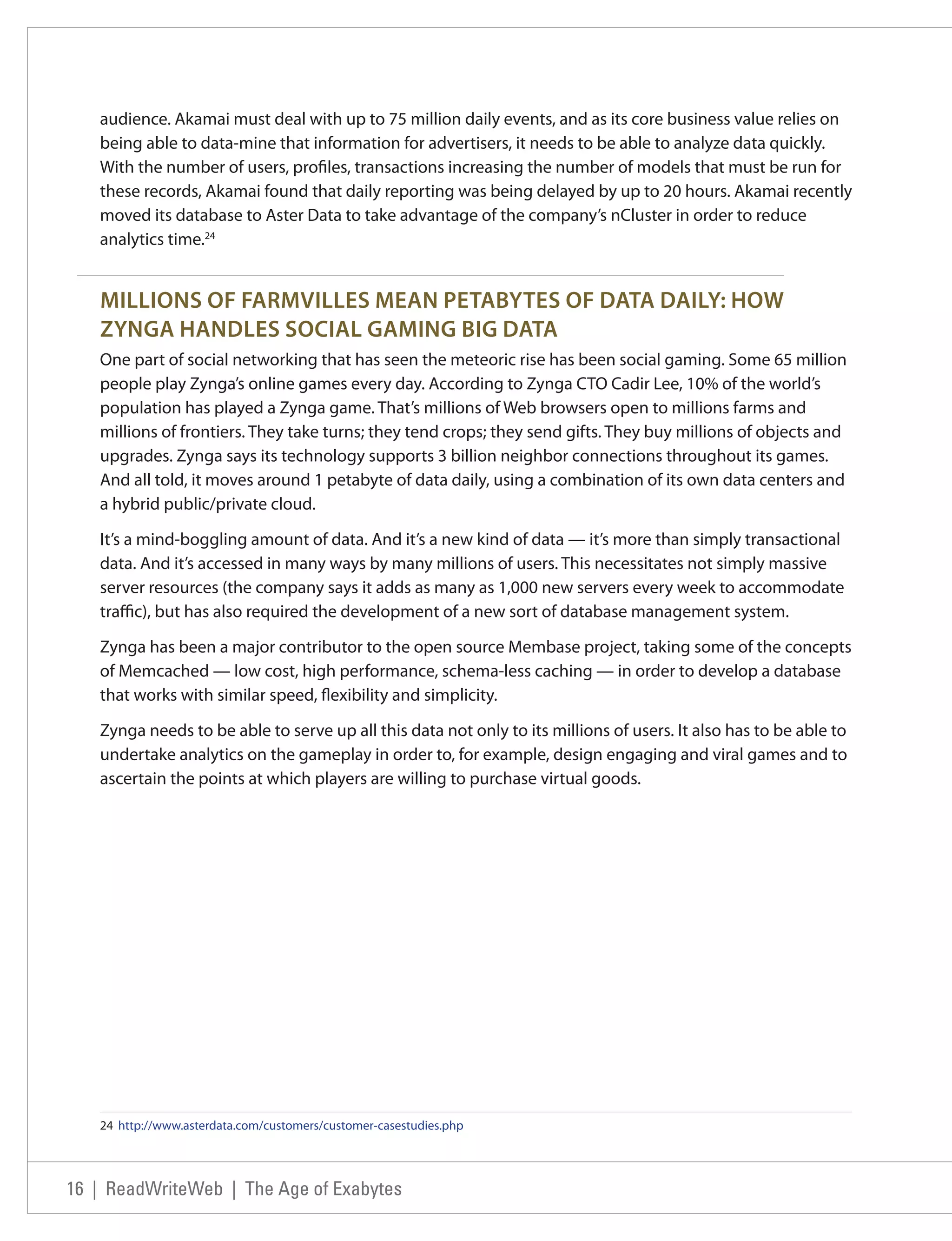 audience. Akamai must deal with up to 75 million daily events, and as its core business value relies on
   being able to data-mine that information for advertisers, it needs to be able to analyze data quickly.
   With the number of users, profiles, transactions increasing the number of models that must be run for
   these records, Akamai found that daily reporting was being delayed by up to 20 hours. Akamai recently
   moved its database to Aster Data to take advantage of the company’s nCluster in order to reduce
   analytics time.24


   MILLIONS OF FARMVILLES MEAN PETABYTES OF DATA DAILY: HOW
   ZYNGA HANDLES SOCIAL GAMING BIG DATA
   One part of social networking that has seen the meteoric rise has been social gaming. Some 65 million
   people play Zynga’s online games every day. According to Zynga CTO Cadir Lee, 10% of the world’s
   population has played a Zynga game. That’s millions of Web browsers open to millions farms and
   millions of frontiers. They take turns; they tend crops; they send gifts. They buy millions of objects and
   upgrades. Zynga says its technology supports 3 billion neighbor connections throughout its games.
   And all told, it moves around 1 petabyte of data daily, using a combination of its own data centers and
   a hybrid public/private cloud.

   It’s a mind-boggling amount of data. And it’s a new kind of data — it’s more than simply transactional
   data. And it’s accessed in many ways by many millions of users. This necessitates not simply massive
   server resources (the company says it adds as many as 1,000 new servers every week to accommodate
   traffic), but has also required the development of a new sort of database management system.

   Zynga has been a major contributor to the open source Membase project, taking some of the concepts
   of Memcached — low cost, high performance, schema-less caching — in order to develop a database
   that works with similar speed, flexibility and simplicity.

   Zynga needs to be able to serve up all this data not only to its millions of users. It also has to be able to
   undertake analytics on the gameplay in order to, for example, design engaging and viral games and to
   ascertain the points at which players are willing to purchase virtual goods.




   24 http://www.asterdata.com/customers/customer-casestudies.php




16 | ReadWriteWeb | The Age of Exabytes
 